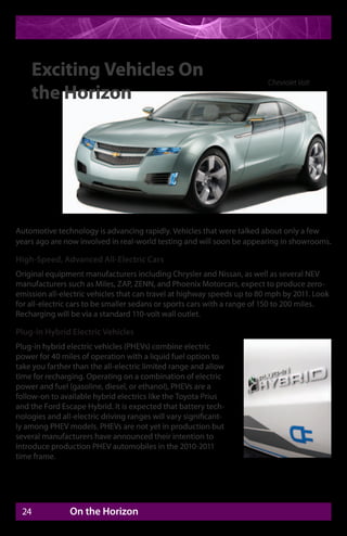Exciting Vehicles On                                                 Chevrolet Volt
    the Horizon




Automotive technology is advancing rapidly. Vehicles that were talked about only a few
years ago are now involved in real-world testing and will soon be appearing in showrooms.

High-Speed, Advanced All-Electric Cars
Original equipment manufacturers including Chrysler and Nissan, as well as several NEV
manufacturers such as Miles, ZAP, ZENN, and Phoenix Motorcars, expect to produce zero-
emission all-electric vehicles that can travel at highway speeds up to 80 mph by 2011. Look
for all-electric cars to be smaller sedans or sports cars with a range of 150 to 200 miles.
Recharging will be via a standard 110-volt wall outlet.

Plug-In Hybrid Electric Vehicles
Plug-in hybrid electric vehicles (PHEVs) combine electric
power for 40 miles of operation with a liquid fuel option to
take you farther than the all-electric limited range and allow
time for recharging. Operating on a combination of electric
power and fuel (gasoline, diesel, or ethanol), PHEVs are a
follow-on to available hybrid electrics like the Toyota Prius
and the Ford Escape Hybrid. It is expected that battery tech-
nologies and all-electric driving ranges will vary significant-
ly among PHEV models. PHEVs are not yet in production but
several manufacturers have announced their intention to
introduce production PHEV automobiles in the 2010-2011
time frame.




 24             On the Horizon
 