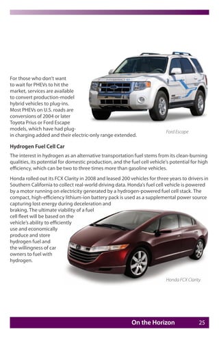 For those who don’t want
to wait for PHEVs to hit the
market, services are available
to convert production-model
hybrid vehicles to plug-ins.
Most PHEVs on U.S. roads are
conversions of 2004 or later
Toyota Prius or Ford Escape
models, which have had plug-
                                                                           Ford Escape
in charging added and their electric-only range extended.

Hydrogen Fuel Cell Car
The interest in hydrogen as an alternative transportation fuel stems from its clean-burning
qualities, its potential for domestic production, and the fuel cell vehicle’s potential for high
efficiency, which can be two to three times more than gasoline vehicles.
Honda rolled out its FCX Clarity in 2008 and leased 200 vehicles for three years to drivers in
Southern California to collect real-world driving data. Honda’s fuel cell vehicle is powered
by a motor running on electricity generated by a hydrogen-powered fuel cell stack. The
compact, high-efficiency lithium-ion battery pack is used as a supplemental power source
capturing lost energy during deceleration and
braking. The ultimate viability of a fuel
cell fleet will be based on the
vehicle’s ability to efficiently
use and economically
produce and store
hydrogen fuel and
the willingness of car
owners to fuel with
hydrogen.


                                                                           Honda FCX Clarity




                                                           On the Horizon                  25
 