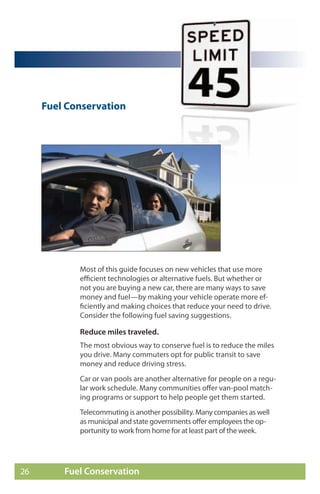 Fuel Conservation




            Most of this guide focuses on new vehicles that use more
            efficient technologies or alternative fuels. But whether or
            not you are buying a new car, there are many ways to save
            money and fuel—by making your vehicle operate more ef-
            ficiently and making choices that reduce your need to drive.
            Consider the following fuel saving suggestions.

            Reduce miles traveled.
            The most obvious way to conserve fuel is to reduce the miles
            you drive. Many commuters opt for public transit to save
            money and reduce driving stress.
            Car or van pools are another alternative for people on a regu-
            lar work schedule. Many communities offer van-pool match-
            ing programs or support to help people get them started.
            Telecommuting is another possibility. Many companies as well
            as municipal and state governments offer employees the op-
            portunity to work from home for at least part of the week.




26       Fuel Conservation
 