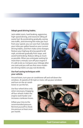 Adopt good driving habits.
Jack-rabbit starts, hard braking, aggressive,
high-speed driving, and excessive idling all
waste fuel. By accelerating gradually, easing
into traffic, and trimming five miles per hour
from your speed, you can save fuel. Calculate
your miles-per-gallon based on your current
driving habits, and then make some changes.
Reduce your highway driving speed to 60
mph, accelerate gradually from stops, and
avoid hard braking. Reduce idling as much
as possible. When you anticipate waiting for
more than a minute, turn off your engine if
it’s safe to do so. Compare your mileage after
one tank and you will see that more moder-
ate driving habits can pay real dividends.
Use fuel saving techniques with
your vehicle.
Around town, turn your air conditioner off and roll down the
windows. At speeds of 40 mph or more, roll up your windows
and turn on the air condi-
tioner or use the fan.
Use four-wheel drive only
when necessary. Engaging
all four wheels makes the
engine work harder and
increases crankcase losses.
Inflate your tires to the
recommended pressure.
Remind yourself to check
tire pressure at least once
per month.




                                           Fuel Conservation   27
 