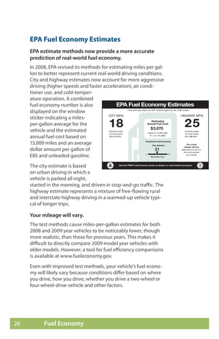 EPA Fuel Economy Estimates
     EPA estimate methods now provide a more accurate
     prediction of real-world fuel economy.
     In 2008, EPA revised its methods for estimating miles per gal-
     lon to better represent current real-world driving conditions.
     City and highway estimates now account for more aggressive
     driving (higher speeds and faster acceleration), air condi-
     tioner use, and cold-temper-
     ature operation. A combined
     fuel economy number is also
     displayed on the window
     sticker indicating a miles-
     per-gallon average for the
     vehicle and the estimated
     annual fuel cost based on
     15,000 miles and an average
     dollar amount per gallon of
     E85 and unleaded gasoline.
     The city estimate is based
     on urban driving in which a
     vehicle is parked all night,
     started in the morning, and driven in stop-and-go traffic. The
     highway estimate represents a mixture of free-flowing rural
     and interstate highway driving in a warmed-up vehicle typi-
     cal of longer trips.

     Your mileage will vary.
     The test methods cause miles-per-gallon estimates for both
     2008 and 2009 year vehicles to be noticeably lower, though
     more realistic, than those for previous years. This makes it
     difficult to directly compare 2009 model year vehicles with
     older models. However, a tool for fuel efficiency comparisons
     is available at www.fueleconomy.gov.
     Even with improved test methods, your vehicle’s fuel econo-
     my will likely vary because conditions differ based on where
     you drive, how you drive, whether you drive a two-wheel or
     four-wheel-drive vehicle and other factors.




28         Fuel Economy
 