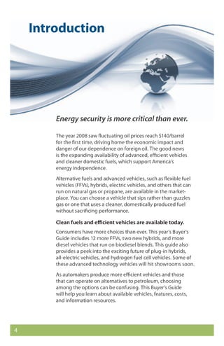 Introduction




        Energy security is more critical than ever.

        The year 2008 saw fluctuating oil prices reach $140/barrel
        for the first time, driving home the economic impact and
        danger of our dependence on foreign oil. The good news
        is the expanding availability of advanced, efficient vehicles
        and cleaner domestic fuels, which support America’s
        energy independence.
        Alternative fuels and advanced vehicles, such as flexible fuel
        vehicles (FFVs), hybrids, electric vehicles, and others that can
        run on natural gas or propane, are available in the market-
        place. You can choose a vehicle that sips rather than guzzles
        gas or one that uses a cleaner, domestically produced fuel
        without sacrificing performance.

        Clean fuels and efficient vehicles are available today.
        Consumers have more choices than ever. This year’s Buyer’s
        Guide includes 12 more FFVs, two new hybrids, and more
        diesel vehicles that run on biodiesel blends. This guide also
        provides a peek into the exciting future of plug-in hybrids,
        all-electric vehicles, and hydrogen fuel cell vehicles. Some of
        these advanced technology vehicles will hit showrooms soon.
        As automakers produce more efficient vehicles and those
        that can operate on alternatives to petroleum, choosing
        among the options can be confusing. This Buyer’s Guide
        will help you learn about available vehicles, features, costs,
        and information resources.




4
 