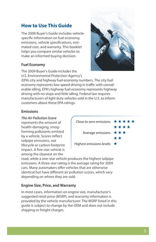 How to Use This Guide
The 2009 Buyer’s Guide includes vehicle-
specific information on fuel economy,
emissions, vehicle specifications, esti-
mated cost, and warranty. This booklet
helps you compare similar vehicles to
make an informed buying decision.

Fuel Economy
The 2009 Buyer’s Guide includes the
U.S. Environmental Protection Agency’s
(EPA) city and highway fuel economy numbers. The city fuel
economy represents low-speed driving in traffic with consid-
erable idling. EPA’s highway fuel economy represents highway
driving with no stops and little idling. Federal law requires
manufacturers of light duty vehicles sold in the U.S. to inform
customers about these EPA ratings.

Emissions
The Air Pollution Score
represents the amount of             Close to zero emissions ★ ★ ★ ★ ★
health-damaging, smog-                                        ★★★★
forming pollutants emitted                Average emissions ★ ★ ★
by a vehicle. Scores reflect
                                                              ★★
tailpipe emissions, not
lifecycle or carbon footprint       Highest emissions levels ★
impact. A five-star vehicle is
among the cleanest on the
road, while a one-star vehicle produces the highest tailpipe
emissions. A three-star rating is the average rating for 2009
cars. Many automakers offer vehicles that are otherwise
identical but have different air pollution scores, which vary
depending on where they are sold.

Engine Size, Price, and Warranty
In most cases, information on engine size, manufacturer’s
suggested retail price (MSRP), and warranty information is
provided by the vehicle manufacturer. The MSRP listed in this
guide is subject to change by the OEM and does not include
shipping or freight charges.




                                                                         5
 