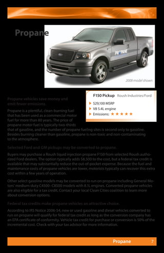 Propane




                                                                          2008 model shown



                                                      F150 Pickup Roush Industries/Ford
Propane vehicles save money and
emit fewer emissions.                               $29,100 MSRP
                                                    V8 5.4L engine
Propane is a plentiful, clean-burning fuel
that has been used as a commercial motor            Emissions: ★ ★ ★ ★ ★
fuel for more than 80 years. The price of
propane motor fuel is typically two-thirds
that of gasoline, and the number of propane fueling sites is second only to gasoline.
Besides burning cleaner than gasoline, propane is non-toxic and non-contaminating
to the atmosphere.

Selected Ford and GM pickups may be converted to propane.
Buyers may purchase a Roush liquid injection propane F150 from selected Roush autho-
rized Ford dealers. The option typically adds $8,500 to the cost, but a federal tax credit is
available that may substantially reduce the out-of-pocket expense. Because the fuel and
maintenance costs of propane vehicles are lower, motorists typically can recover this extra
cost within a few years of operation.
Other select gasoline models may be converted to run on propane including General Mo-
tors’ medium-duty C4500–C8500 models with 8.1L engines. Converted propane vehicles
are also eligible for a tax credit. Contact your local Clean Cities coalition to learn more
about conversion options.

Federal tax credits make propane vehicles an attractive choice.
According to IRS Notice 2006-54, new or used gasoline and diesel vehicles converted to
run on propane will qualify for federal tax credit as long as the conversion company has
an EPA certificate of conformity. Vehicle tax credit for purchase or conversion is 50% of the
incremental cost. Check with your tax advisor for more information.



                                                                  Propane                 7
 
