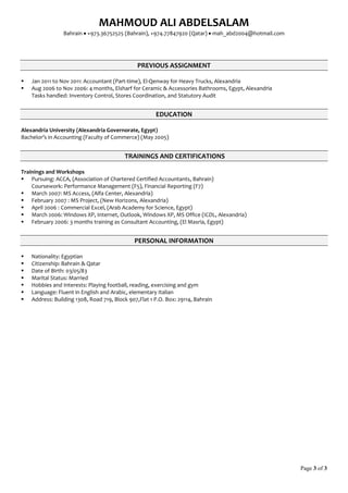 MAHMOUD ALI ABDELSALAM
Bahrain  +973.36752525 (Bahrain), +974.77847920 (Qatar)  mah_abd2004@hotmail.com
Page 3 of 3
PREVIOUS ASSIGNMENT
 Jan 2011 to Nov 2011: Accountant (Part-time), El-Qenway for Heavy Trucks, Alexandria
 Aug 2006 to Nov 2006: 4 months, Elsharf for Ceramic & Accessories Bathrooms, Egypt, Alexandria
Tasks handled: Inventory Control, Stores Coordination, and Statutory Audit
EDUCATION
Alexandria University (Alexandria Governorate, Egypt)
Bachelor’s in Accounting (Faculty of Commerce) (May 2005)
TRAININGS AND CERTIFICATIONS
Trainings and Workshops
 Pursuing: ACCA, (Association of Chartered Certified Accountants, Bahrain)
Coursework: Performance Management (F5), Financial Reporting (F7)
 March 2007: MS Access, (Alfa Center, Alexandria)
 February 2007 : MS Project, (New Horizons, Alexandria)
 April 2006 : Commercial Excel, (Arab Academy for Science, Egypt)
 March 2006: Windows XP, Internet, Outlook, Windows XP, MS Office (ICDL, Alexandria)
 February 2006: 3 months training as Consultant Accounting, (El Masria, Egypt)
PERSONAL INFORMATION
 Nationality: Egyptian
 Citizenship: Bahrain & Qatar
 Date of Birth: 03/05/83
 Marital Status: Married
 Hobbies and Interests: Playing football, reading, exercising and gym
 Language: Fluent in English and Arabic, elementary Italian
 Address: Building 1308, Road 719, Block 907,Flat 1 P.O. Box: 29114, Bahrain
 