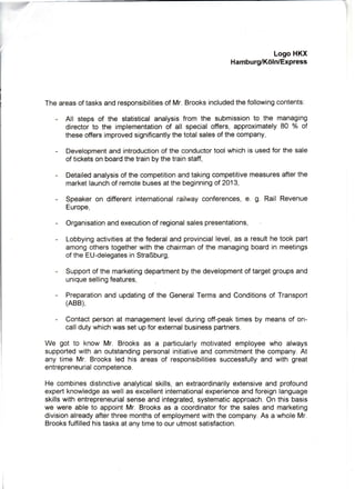 LogoHKX
Hamburg/K6ln/Express
Theareasoftasksandresponsibilitiesof Mr.Brooksincludedthefollowingcontents:
- All stepsof the statisticalanalysisfrom the submissionto the managing
directorto the implementationof all specialoffers,approximately80 o/oof
theseoffersimprovedsignificantlythetotalsalesofthecompany,
- Developmentandintroductionof theconductortoolwhichis usedfor thesale
ofticketsonboardthetrainbythetrainstaff,
- Detailedanalysisofthecompetitionandtakingcompetitivemeasuresafterthe
marketlaunchofremotebusesatthebeginningof2013,
- Speakeron differentintemationalrailwayconferences,e. g. Rail Revenue
Europe,
- Organisationandexecutionof regionalsalespresentations,
- Lobbyingactivitiesat thefederalandprovinciallevel,as a resulthetookpart
amongotherstogetherwiththechairmanof the managingboardin meetings
oftheEU-delegatesinStraBburg,
- Supportofthemarketingdepartmentbythedevelopmentoftargetgroupsand
uniquesellingfeatures,
- Preparationand updatingof the GeneralTermsand Conditionsof Transport
(ABB),
- Contactpersonat managementlevelduringoff-peaktimesby meansof on-
calldutywhichwassetupforexternalbusinesspartners.
We got to know Mr. Brooksas a particularlymotivatedemployeewho always
supportedwithan outstandingpersonalinitiativeandcommitmentthe company.At
any time Mr. Brooksled his areasof responsibilitiessuccessfullyand with great
entrepreneurialcompetence.
He combinesdistinctiveanalyticalskills,an extraordinarilyextensiveand profound
expertknowledgeaswellasexcellentintemationalexperienceandforeignlanguage
skillswithentrepreneurialsenseandintegrated,systematicapproach.Onthisbasis
we were able to appointMr. Brooksas a coordinatorfor the salesand marketing
divisionalreadyafterthreemonthsof employmentwiththecompany.As a wholeMr.
Brooksfulfilledhistasksatanytimeto ourutmostsatisfaction.
 