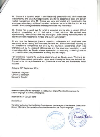 Mr. Brooksis a dynamicexpert- and leadershippersonalitywho takesmeasures
independentlyandtakesfullresponsibility.Dueto hiscooperative,caseandperson
relatedmanagementstyleMr. Brookswas veryappreciatedand respectedby his
employeeswhoalwaysachievedexcellentperformancesunderhis direction.At any
timeMr.Brooksdelegatedtasksandresponsibilitiesveryreasonably.
Mr. Brookshas a good eye for what is essentialand is able to detectdifficult
situationsimmediatelyand to find quick, correct solutions.He worked very
systematically,methodicallyand verythoroughly.Evenduringworkloadpeakshe
decidesandactsresponsible-mindedandalwaysveryreliably.
At any time his behaviourtowardssuperiors,colleaguesand employeeswas
exemplary.f/hendealingwithbusinesspartners,Mr.Brooksconvincednotonlyby
his professionalcompetencebut also by his courteousappearancewhich was
characterisedby his pleasantobligingnessand his sovereignnegotiation- and
presentationskills.Mr.Brooksalwaysrepresentedourcompanyconvincinglydueto
hisprofessionalism,hisprofessionalauthorityandhisintegrity.
Foroperationalreasonstheworkingrelationshipof Mr.Brooksends.We thankMr.
Brooksfor hisexcellentcooperation,regretextraordinarilyhisdepartureandwishMr.
Brooksfor hisfutureprofessionaland privatelifeall the bestandfurthermoremuch
success.
Cologne,30thSeptember2014
Signature<illegible>
CarstenCarstensen
ManagingDirector
Herewitht ertify thatthe tnnslationofa copyofan oiginalfrcm theGermanintothe
Englishlanguageis conectaN complete.
Westerstede,{ January2a16
HannaHahn
Tnnslatorauthoizedby the DistictCourtHanoverfor the regionof theFedent StateLower
saxony (Germany)fortnnslations fromthe GermanintotheEngtishtanguage.
 