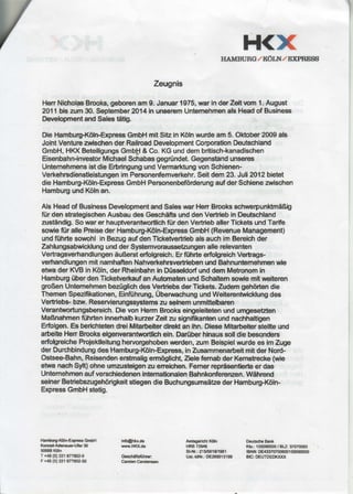 H<XHAMBUII G/ Ki0LTT/ EXPTTESS
Zeugnis
HenNicfrolasBrooks,geborenam9.Januar1975,warinderZeitvomI .August
2011biszum30.September2014inunseremUntemehmenalsHeadof Business
DevelopmentandSalestdtig.
DieHamburg-Kdln-ExpressGmbHmitSitzin K6lnwurdeam5.Oktober2009als
JolntVenturezrviscfrenderRailroadDevelopmentCorporationDeutschland
GmbH,HKXBeteiligungsGmb$& Co.KGunddembritisch-kanadischen
Eisenbahn-investorMichaelSchabasgegrtindet.Gegenstiandunseres
UntemehmensistdieErbringungundVermarktungvonSchienen-
VerkehrsdibnstleistungenimPersonenfemverkehr.Seitdem23. Juli2Ol2bietet
dieHamburg-Killn-ExpressGmbHPersonenbeforderungaufderSchieneadschen
HamburgundKolnan.
AlsHeadof BusinessDevelopmentandSaleswarHenBrcoksschwerpunktmdBlg
ffirdenstrategischenAusbaudesGeschifisunddenVertriebinDeutschland
zustindig.Sowarer hauptverantworUichftir denVertrieballerTicketsundTarife
sowieftirallePreisederHamburg-Kdln-ExpressGmbH(RevenueManagement)
undfiihftesowohlinBezugaufdenTlcketvertrlebalsauchimBereichder
ZahlungsabwicklungundderSystemvorausseEungenallerelevanten
VertragsverhandlungenduBersterfolgreich.ErfiihrteerfolgreichVerhags-
verhandlungenmit namhaftenNahverkehrsvertriebenundBahnuntemehmenwie
etwaderlO/BinK6ln,derRheinbahninD0sseldorfunddemMehonomin
HamburgUberdenTicketverkaufanAutomatenundSchaltemsowiemitneiteren
groBenUntemehmenbez0glichdesViertiebsderTickets.Zudemgehiirtendie
ThemenSpezifikationen,Einftihrung,UberwachungundWeiterentwicklungdes
Verflebs-bar. Reservierungssystemszuseinemunmittelbaren
Verantwortungsbereich.DievonHermBrookseingeleitetenundungesetden
MaBnahmenftihrteninnerhalbkurzerZeitzusignifikantenundnacfrhaltigen
Erblgen.EsberichtetendreiMitarbeiterdlrektanlhn.DieseMhtarbeiterstellteund
arbeiteHenBrookseigenverantwortlicheln.Daniberhinaussolldiebesonders
erfofgreicheProiektleitunghervorgehobenwerden,anmBeispielwurdeesim ZuW
derDurchbindungdesHamburg-Kiiln-Express,inZusammenarbeitmitderNord-
Ostsee.Bahn,ReisendenerstmaligermOglicht,ZielefemabderKemstrecke(wie
etwanachSylt)ohneumzusteigenzueneichen.Femerreprfisentierteer das
UntemehmenaufverschiedenenintemaffonalenBahnkonferenzen.Wdhrend
seinerBebiebszugehdrigkeitstiegendieBuchungsumsdEederHamburg-K6ln-
ExpressGmbHstetig.
Hamhrgfl(6ln+prces GrnbH
KonmGAdonauartf€r39
50668K6ln
T +49(0)21 6778'J,24
F+49pl ni 677802-50
inf@hkr.da
Yw,u.HKKds
Gcsch6fi6fthra:
CarrtcnCarstonsen
Amtlo.ricfit K6ln
HRB72948
St{th.:215/581S1961
Uat-ldNr.:OE269013199
DcutseNreBank
Kb.: 1550995fl)/ BIJ: 3707$60
IBAN:DE4iXl707fl)6d)155099500
BE: DEUTDEDN(Tfi
 