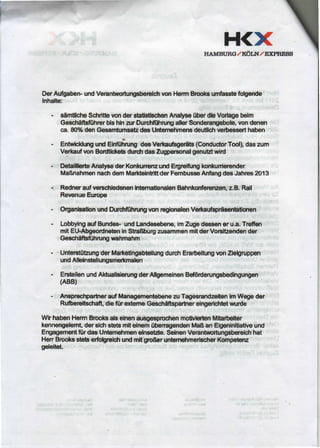 H<XI{AMBT'RC,/ KOLN,/ EFNESS
DerAufgaben-undVerantworturgsbercldrvonHermBrcob wnfasstefolgende
Inhalte:
- sdmticfieSchritbrtonderstatlstbchenAnalyse0berdb Vodagebelm
Gescheiftsfiihrcrbishh an DurcffihrungallerSonderaqpbob,vondenen
ca.80%denGesamtumsatsdesUilermhmensdeuUlcfiwrtesserthaben
- EntwirldrmgundEinf0lirungdesVerhaufrger6ts(ConductorTml),daszum
Verloufrcn BodtlcketBdurcfidasZugpersonalgenutstwid
- DetallllerbAnalysederKonkunemundErgrelfurgkonkunierender
MaBnahnrennachdemMaRtelnUittderFembusseAnfangdesJahms2013
- Redneraufverscfiled€nenirtemaUonalenBahnkonfenEf,Tzsn,z.B.Rail
RevenueEurcpe
- OrganbatonundDurcftfiihrungvonregionalenVe*auftprigentatimen
- LobbnngaufBundes.undLandesobern,imZugedeseeneru.a.Treffen
mitEtlAbgeordnebnInSbaGburgalsammenmltderVorstEendender
Gescfiroiihrur€ wahmahm
- UntersiirtzungderMarlreffngabtdlungdurdrErarbeltungon Zlebnrppen
undAlleinstellungsmatmabn
- ErstellenundAktualisfenrngderAfremeinenBd6rderungsbedlngungpn
(ABB)
- AnsprectparheraufManagemenbbeneanTagesrandzeltenfonWegeder
Rufrereltschd,diefiir extemeGescfiffisparhereingerlctrbtvnrrde
WhhabenHermBrooksalselnenaubgosplocfienmoWlerbnMltarbelter
kennengelemt,dersicftsbts mltefnem0benagendenMaBanEigenlnldatlveund
Engagementfrr dasUntern€hnrcnelns€tile.SeinenVerantvyortungsbereicfrhat
HenBrcoksstetserfolgrruicfiundmltgroBeruntorn€hmerbcherKonrpetem
gpl€itet.
 