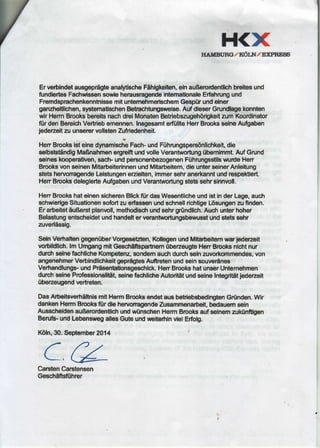 H<XrrAuntRc / Kl6tt7/ E:pREgg
Erverbindetausgepr5gteanalytischeFdhigkeiten,einauBerodentli$brcitesund
fundiertesFacfiwissensowb herausragendeintemationaleErfahrungund
FremdsprachenkennhissemitunternehmerischemGesp0runddner
ganzhelillchen,s)rstematschenBetnachtungsuelse.AufdleserGrundtagekonnten
wirHermBrooksberci'tsnachdreiMonatenBetriebszugeh6ri$keitzumKoordinator
fiirden BereicfrVerfiebemennsn.Insgesamtefiillte HenBrmksseineAu$aben
jederzeitzuunserervollstenZufriedenheit.
HenBrooksisteineOynamisclieFach-undFtihrungspers6nlichkeit,die
selbsbtiindigMaBnahmenergreiftundvolleVerantnortung0bemimmt.AufGrund
seineskooperativen,sactr undpersonenbezogenenF0hrungsstilswurdeHen
BrooksvonseinenMitarbeiterinnenundMitarbeitem,dieunterseinerAnleitung
stetshervonagendeLeistungenerzielten,fmmersehranerkanntundrespektiert.
HenBrooksdelegierteAufgabenundVerantwortungstetssehrsinnvoll.
HerrBrookshateinensicherenBlickftirdasWesentlicheundistinderLage,auctr
schwierigeSituationensobrt zuerfiassenundschnellrichtigeLdsungenanfinden.
Erarbeitetdu8erstplanrroll,methodiscfiundsehrgrtindlich.Auchunterhoher
Belastungenbcfieidetundhandelterverantrcrtungsbewusstundstetssehr
ztrverlfissig.
SeinVerhaltengegeniiberVorgeseEten,KollegenundMitrarbeitemrmr jedezeit
vorblldllch.lm UmgangmitGeschaftsparhem0bezeugteHenBrooksnlchtnur
durchselnefachlicheKompetenz,sondemauchdurchseinzworkommendes,von
angenehmerVerbindlichkeitgspriigteisAuftretenundseinsouverines
Verhandlungs-undPrfisentationsgeschick.HenBrookshatunserUntemehmen
dutchselneProfessionalit6t,seinefacfrlicfieAutoritAtundseinetntegrititjederzeit
iibezeugendvertreten.
DasArbeitsverhiltnismitHermBrooksendetausbetiebsbedingrtenGrtinden.Wir
dankenHermBrooksfUrdiehervonagendeZusammenarbeit,bedauemsein
AusscheldenauBerordendichundwtinscfrenHermBrooksaufseinemzuk0nftgen
Benrfs-undLebenswegallesGuteunduolterhlnvlelErfolg.
K6fn,30.Septembr 2914
a f,zL,Qz?
CarstenCarstensen
Crecfidftsfiihrcr
 