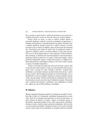262      ANTRENAMENTUL ABILIT|}ILOR DE COMUNICARE

da ºi a primi cu mare bucurie. Astfel de persoane au avut parte de o
copilãrie fãrã griji, în care au fost mai mereu `n centrul atenþiei.
    Poziþia întins pe burtã, cu faþa la cearºaf, braþele întinse ºi
picioarele depãrtate, reflectã o stare de constrângere ºi îngrijorare, o
atitudine mai închisã ºi o anumitã neliniºte sau teamã. Persoana care
o adoptã manifestã dorinþa secretã de a stabili contacte cu multe
persoane ºi de a controla ºi stãpâni o parte cât mai mare din anturajul
sãu. Persoanele care dorm pe burtã tind sã stabileascã norme ºi
reguli de conduitã, pentru a controla mediul ºi viaþa celor din jur.
Fac tot ce le stã în putere pentru a evita surprizele ºi liberul arbitru.
Sunt ordonate, ºi detaliile cele mai neînsemnate le enerveazã dispro-
porþionat când nu se potrivesc cu regula. Când sunt nesigure, tind sã
doarmã în diagonalã, pentru a ocupa întreg patul ºi a stãpâni totul.
Dacã mijloacele de constrângere le lipsesc, ele riscã în mod constant
ºi tenace sã rãmânã singuratice.
    Poziþia semi-fetalã este specificã celor care dorm pe o parte, fãrã
a încovoia prea mult trupul ºi a trage cu totul genunchii cãtre gurã ºi
piept. Este o poziþie de somn comodã ºi practicã. Asigurã mare
mobilitate ºi constanþã, deoarece permite întoarcerea de pe o parte
pe alta, practic, fãrã schimbarea poziþiei de somn dominante. Are ºi
avantajul de a conserva cãldura trupului ºi a proteja organele interne
vitale, mai ales inima. Poziþia semi-fetalã nu semnaleazã nici nevoia
de protecþie ºi nici pe aceea de a lua în stãpânire tot patul. Persoanele
care o preferã sunt practice, echilibrate, uºor adaptabile la situaþii
noi, sigure pe sine ºi fãrã probleme existenþiale.


e Mimica
Mimica regleazã comunicarea umanã, în fracþiuni de secundã. Uneori,
doar într-o clipã, ca o fotogramã, oglindeºte întreaga poveste a unei
vieþi, felul de a fi propriu unei persoane ºi starea sa interioarã, cu
doze efemere de bucurie ºi tristeþe, vigoare ºi obosealã, interes ºi
plictisealã, siguranþã ºi teamã, furie ºi calm, agresivitate ºi blândeþe,
tinereþe ºi uzurã, confort ºi jenã, prietenie ºi duºmãnie, iubire ºi urã,
ca ºi alte emoþii ºi atitudini. Semnalele mimice sar în ochi ºi divulgã
secrete, atunci când vin în contradicþie cu mesajul verbal al cuvintelor
 