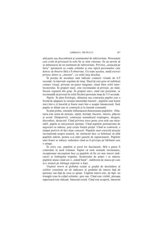 LIMBAJUL TRUPULUI                           267

altã parte sau disconfortul ºi sentimentul de inferioritate. Persoanele
care evitã sã priveascã în ochi fie se simt vinovate, fie au nevoie sã
se debaraseze de un sentiment de inferioritate. Privirea „aruncatã pe
furiº” spioneazã cu coada ochiului ºi este tipicã persoanelor care
doresc sã observe fãrã a fi observate. Cu toate acestea, mulþi escroci
privesc direct ºi „inocent”, cu ochii larg deschiºi.
    În poziþia de ascultare sunt indicate contacte vizuale de 4-5
secunde, la intervale regulate de timp. Dacã îþi este greu sã stabileºti
contact vizual, priveºte un punct imaginar, situat între ochii inter-
locutorului. În grupuri mari, este recomandat sã priveºti, pe rând,
fiecare segment din grup. În grupuri mici, când eºti prezentat, se
recomandã sã priveºti în ochii fiecãrei persoane timp de 3-5 secunde.
    Pupila. În plan fiziologic, dilatarea sau contracþia pupilei este o
formã de adaptare la variaþia intensitãþii luminii; pupilele sunt foarte
mici într-o zi însoritã ºi foarte mari într-o noapte întunecoasã. Însã
pupila se dilatã sau se contractã ºi la luminã constantã.
    În plan psihic, emoþiile influenþeazã dimensiunea pupilelor. Dila-
tarea este semn de atracþie, ispitã, dorinþã, bucurie, interes, plãcere
ºi acord. Dimpotriv, contracþia semnaleazã respingere, dezgust,
disconfort, dezacord. Când privirea trece peste ceva urât sau mize-
rabil, pupila se micºoreazã spontan. Când pupilele partenerului de
negocieri se mãresc, poþi creºte liniºtit preþul. Când se contractã, e
timpul potrivit sã faci niºte concesii. Pupilele mari exercitã atracþie
inconºtientã asupra noastrã, iar instinctul face ca bebeluºii sã aibã
pupilele mãrite, pentru a-ºi mãri ºansele de supravieþuire. Pupilele
unei femei se mãresc seducãtor când ea `l priveºte pe bãrbatul care
o atrage.
    În orice caz, pupilele ºi jocul lor fascineazã, fãrã a putea fi
controlate în mod voluntar. Faptul cã emit semnale involuntare,
recepþionate inconºtient face ca pupilele sã fie cei mai sinceri indi-
catori ai limbajului trupului. Jucãtorului de poker i se mãresc
pupilele atunci când are o „mânã bunã”, indiferent de masca pe care
ºi-o aruncã pe întreaga expresie a feþei.
    Unghiul intern al globului ocular ºi gradul de deschidere al
ochilor constituie un alt indicator al gradului de interes faþã de
partener sau faþã de ceea ce spune. Unghiul intern este, de fapt, un
triunghi roºu în colþul ochiului, spre nas. Când este vizibil, pleoapa
superioarã este ridicatã. Interesul existã. Când este acoperit, interesul
 