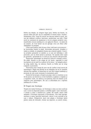 LIMBAJUL TRUPULUI                          249

bãrbia sau tâmpla, ne atingem fugar gura, bãrbia sau buzele, ne
trecem mâna prin pãr sau ne scãrpinãm în treacãt nasul, urechea.
Scãrpinarea cefei, trasul de urechi sau ducerea mâinii la gurã, nas
sau gât trãdeazã conflicte interioare, perplexitate sau jenã. Când
avem un sentiment de neajutorare ºi nu ne atingem propriul corp,
manifestãm oricum tendinþa de a ne agãþa de obiecte; ne þinem de
un nasture, de tivul hainei sau de aproape orice alt obiect aflat
întâmplãtor în preajmã.
    Unele autocontacte tind sã joace chiar rolul unui scut protector:
ne încruciºãm braþele la piept, încruciºãm picioarele, prindem o
mânã cu cealaltã, ne mângâiem fruntea sau creºtetul capului. Uneori,
ne prindem genunchii cu mâinile ca ºi cum am îmbrãþiºa o altã
persoanã, care ne oferã sprijin ºi protecþie. Ne aºezãm chiar capul
pe genunchi, sprijinindu-ne cu totul pe acea iluzorie altã persoanã.
    Numeroase autoatingeri au destul de strãvezii conotaþii erotice.
De pildã, femeile se pot atinge pe ele însele, sugerând în mod
inconºtient cât de mult le-ar plãcea sã fie atinse; îºi mângâie pãrul,
îºi ating tandru faþa, îºi umezesc buzele cu limba sau îºi ating
coapsele ºi picioarele.
    Traversarea unor situaþii de stres sau de conflict creºte nevoia de
autoatingere. Dupã cum pãrinþii ne-au mângâiat sau nu în situaþiile
delicate din copilãrie, la maturitate ne vom oferi singuri tandreþea ºi
protecþia de care avem momente în momentele grele.
    Gestul de încruciºare a braþelor pe piept, deºi se constituie ca un
fel de perete sau barierã cu rol de închidere ºi apãrare a trupului ºi
a organelor vitale, are adesea ºi un puternic efect de liniºtire ºi de
asigurare prin autoatingere. De aici ºi dificultatea de a reprima
tendinþa de a-l folosi.

d Trupul este fiziologia
Trupul este însãºi fiziologia, iar fiziologia e calea cea mai scurtã pe
care o avem la dispoziþie pentru a schimba rapid o stare interioarã,
o emoþie ºi chiar o manierã de a gândi. De regulã, atunci când
adoptãm o fiziologie entuziastã ºi încrezãtoare, vom simþi aproape
automat ºi starea specificã interioarã, creia `i este asociatã ºi pe
care o induce. Dimpotriv, dacã vom adopta o fiziologie tipicã
pentru starea de obosealã, tristeþe sau depresie, cu umerii cãzuþi,
 