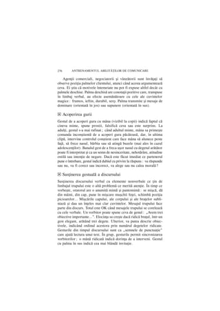 276      ANTRENAMENTUL ABILIT|}ILOR DE COMUNICARE

   Agenþii comerciali, negociatorii ºi vânzãtorii sunt învãþaþi sã
observe poziþia palmelor clientului, atunci când acesta argumenteazã
ceva. Ei ºtiu cã motivele întemeiate nu pot fi expuse altfel decât cu
palmele deschise. Palma deschisã are conotaþii pozitive care, transpuse
în limbaj verbal, au efecte asemãnãtoare cu cele ale cuvintelor
magice: frumos, ieftin, durabil, sexy. Palma transmite ºi mesaje de
dominare (orientatã în jos) sau supunere (orientatã în sus).

d Acoperirea gurii
Gestul de a acoperi gura cu mâna (vizibil la copii) indicã faptul cã
cineva minte, spune prostii, falsificã ceva sau este surprins. La
adulþi, gestul s-a mai rafinat; când adultul minte, mâna sa primeºte
comanda inconºtientã de a acoperi gura pãcãtoasã, dar, în ultima
clipã, intervine controlul conºtient care face mâna sã alunece peste
faþã, sã frece nasul, bãrbia sau sã atingã buzele (mai ales în cazul
adolescenþilor). Banalul gest de a freca uºor nasul cu degetul arãtãtor
poate fi interpretat ºi ca un semn de nesinceritate, nehotãrâre, atitudine
ostilã sau intenþie de negare. Dacã este fãcut imediat ce partenerul
pune o întrebare, gestul indicã dubiul cu privire la rãspuns: va rãspunde
sau nu, va fi corect sau incorect, va alege sau nu calea moralã?

d Susþinerea gestualã a discursului
Susþinerea discursului verbal cu elemente nonverbale ce þin de
limbajul trupului este o altã problemã ce meritã atenþie. În timp ce
vorbeºte, oratorul are o anumitã mimã ºi pantomimã: se miºcã, dã
din mâini, din cap, pune în miºcare muºchii feþei, schimbã poziþia
picioarelor… Miºcãrile capului, ale corpului ºi ale braþelor subli-
niazã ºi dau un înþeles mai clar cuvintelor. Mesajul trupului face
parte din discurs. Totul este OK când mesajele trupului se coreleazã
cu cele verbale. Un vorbitor poate spune ceva de genul: „Avem trei
obiective importante…”. Elocinþa sa creºte dacã ridicã braþul, într-un
gest elegant, arãtând trei degete. Ulterior, va putea descrie obiec-
tivele, indicând ordinul acestora prin numãrul degetelor ridicate.
Gesturile din timpul discursului sunt ca „semnele de punctuaþie”
care ajutã lectura unui text. În grup, gesturile permit sincronizarea
vorbitorilor; o mânã ridicatã indicã dorinþa de a interveni. Gestul
cu palma în sus indicã cea mai blândã invitaþie.
 