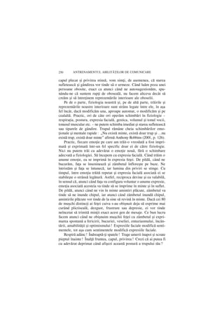 250      ANTRENAMENTUL ABILIT|}ILOR DE COMUNICARE

capul plecat ºi privirea stinsã, vom simþi, de asemenea, cã starea
sufleteascã ºi gândirea vor tinde sã o urmeze. Când luãm poza unei
persoane obosite, exact ca atunci când ne autosugestionãm, spu-
nându-ne cã suntem rupþi de obosealã, nu facem altceva decât sã
creãm ºi sã întreþinem reprezentãrile interioare ale oboselii.
    Pe de o parte, fiziologia noastrã ºi, pe de altã parte, trãirile ºi
reprezentãrile noastre interioare sunt strâns legate între ele, în aºa
fel încât, dacã modificãm una, aproape automat, o modificãm ºi pe
cealaltã. Practic, ori de câte ori operãm schimbãri în fiziologie –
respiraþia, postura, expresia facialã, gestica, volumul ºi tonul vocii,
tonusul muscular etc. – ne putem schimba imediat ºi starea sufleteascã
sau tiparele de gândire. Trupul rãmâne cheia schimbãrilor emo-
þionale ºi mentale rapide: „Nu existã minte, existã doar trup ºi …nu
existã trup, existã doar minte” afirmã Anthony Robbins (2001, p. 126).
    Practic, fiecare emoþie pe care am trãit-o vreodatã a fost impri-
matã ºi exprimatã într-un fel specific doar ei de cãtre fiziologie.
Nici nu putem trãi cu adevãrat o emoþie nouã, fãrã o schimbare
adecvatã a fiziologiei. Sã începem cu expresia facialã. Când trãim o
anume emoþie, ea se imprimã în expresia feþei. De pildã, când ne
bucurãm, faþa se însenineazã ºi zâmbetul înfloreºte pe buze. Ne
întristãm ºi faþa se întunecã, iar lumina din priviri se stinge. Cu
timpul, între emoþia trãitã repetat ºi expresia facialã asociatã ei se
stabileºte o strânsã legãturã. Astfel, reciproca devine ºi ea valabilã,
în sensul cã, atunci când faþa va configura voluntar o anume expresie,
emoþia asociatã acesteia va tinde sã se imprime în minte ºi în suflet.
De pildã, atunci când ne vin în minte amintiri plãcute, zâmbetul va
tinde sã ne inunde chipul, iar atunci când zâmbetul inundã chipul,
amintirile plãcute vor tinde de la sine sã revinã în minte. Dacã cei 80
de muºchi distincþi ai feþei cuiva s-au obiºnuit deja sã exprime mai
curând plictisealã, dezgust, frustrare sau depresie, ei vor tinde
neîncetat sã trimitã minþii exact acest gen de mesaje. Ce bun lucru
facem atunci când ne obiºnuim muºchii feþei cu zâmbetul ºi expri-
marea spontanã a fericirii, bucuriei, veseliei, entuziasmului, încân-
tãrii, amabilitãþii ºi optimismului! Expresiile faciale modificã senti-
mentele, tot aºa cum sentimentele modificã expresiile faciale.
    Respirã adânc! Îndreaptã-þi spatele! Trage umerii înapoi ºi scoate
pieptul înainte! Înalþã fruntea, capul, privirea! Crezi cã ai putea fi
cu adevãrat deprimat când afiºezi aceastã posturã a trupului tãu?
 