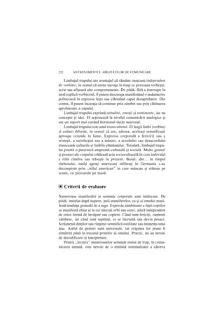 252      ANTRENAMENTUL ABILIT|}ILOR DE COMUNICARE

    Limbajul trupului are avantajul cã rãmâne oarecum independent
de vorbitor, în sensul cã emite mesaje în timp ce persoana vorbeºte,
scrie sau afiºeazã alte comportamente. De pildã, fãrã a întrerupe în
mod explicit vorbitorul, îl putem descuraja manifestând o nedumerire
politicoasã în expresia feþei sau clãtinând capul dezaprobator. Din
contra, îl putem încuraja sã continue prin zâmbet sau prin clãtinarea
aprobatoare a capului.
    Limbajul trupului exprimã atitudini, emoþii ºi sentimente, iar nu
concepte ºi idei. El acþioneazã la nivelul comunicãrii analogice ºi
are un suport mai curând hormonal decât neuronal.
    Limbajul trupului este unul transcultural. El leagã limbi (vorbite)
ºi culturi diferite, în sensul cã are, adesea, aceleaºi semnificaþii
aproape oriunde în lume. Expresia corporalã a fericirii sau a
tristeþii, a satisfacþiei sau a mâniei, a acordului sau dezacordului
transcende culturile ºi limbile pãmântului. Totodatã, limbajul trupu-
lui poartã o puternicã amprentã culturalã ºi socialã. Multe gesturi
ºi posturi ale corpului trãdeazã aria socioculturalã în care individul
a trãit cândva sau trãieºte în prezent. Banal, dar… în timpul
rãzboiului, mulþi agenþi americani infiltraþi în Germania s-au
deconspirat prin „stilul american” în care mâncau ºi stãteau pe
scaun, cu picioarele pe masã.


e Criterii de evaluare
Numeroase manifestãri ºi semnale corporale sunt înnãscute. De
pildã, imediat dupã naºtere, puii mamiferelor, ca [i ai omului mani-
festã tendinþa gestualã de a suge. Expresia zâmbitoare a feþei copiilor
se manifestã chiar ºi la cei nãscuþi orbi sau surzi, adicã independent
de orice formã de învãþare sau copiere. Când sunt fericiþi, oamenii
zâmbesc, iar când sunt supãraþi, ei se încruntã sau devin posaci.
Scrâºnetul dinþilor sau rânjetul semnificã ostilitate sau iminenþa unui
atac. Astfel de gesturi sunt universale, iar originea lor poate fi
urmãritã pânã în trecutul primitiv al omului. Practic, nu au nevoie
de decodificare ºi interpretare.
    Pentru „lectura” numeroaselor semnale emise de trup, în comu-
nicarea umanã, este nevoie de o minimã sistematizare a câtorva
 