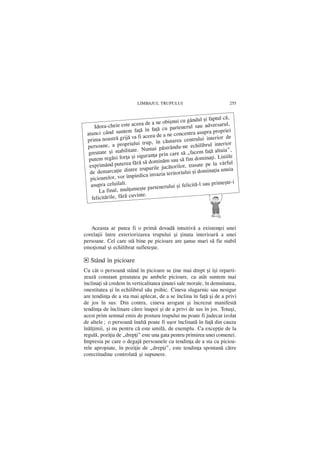 LIMBAJUL TRUPULUI                              255


                                                             ºi faptul cã,
                                       obiºnui cu gândul
     Ideea-chei  e este aceea de a ne                         adversarul,
                                       cu partenerul sau
 atunci când su    ntem faþã în faþã                            ra propriei
                                        a ne concentra asup
 prima noastrã    grijã va fi aceea de                    lui interior de
                                    în cãutarea centru
 persoane, a    propriului trup,                               rul interior
                                         strându-ne echilib
  greutate ºi sta  bilitate. Numai pã                         faþã altuia”,
                                      prin care sã „facem
  putem regãsi    forþa ºi siguranþa                          inaþi. Liniile
                                        ãm sau sã fim dom
  exprimând pu    terea fãrã sã domin                          pe la vârful
                                          cãtorilor, trasate
  de demarcaþie      dintre trupurile ju                     mina]ia unuia
                                        a teritoriului ºi do
   picioarelor, vo  r împiedica invazi
   asupra celuilalt.                                        sau primeºte-i
                                      nerului ºi felicitã-l
       La final,  mulþumeºte parte
                          vinte.
   felicitãrile, fãrã cu




   Aceasta ar putea fi o primã dovadã intuitivã a existenþei unei
corelaþii între exteriorizarea trupului ºi þinuta interioarã a unei
persoane. Cel care stã bine pe picioare are ºanse mari sã fie stabil
emoþional ºi echilibrat sufleteºte.

d Stând în picioare
Cu cât o persoanã stând în picioare se þine mai drept ºi îºi reparti-
zeazã constant greutatea pe ambele picioare, cu atât suntem mai
înclinaþi sã credem în verticalitatea þinutei sale morale, în demnitatea,
onestitatea ºi în echilibrul sãu psihic. Cineva slugarnic sau nesigur
are tendinþa de a sta mai aplecat, de a se înclina în faþã ºi de a privi
de jos în sus. Din contra, cineva arogant ºi încrezut manifestã
tendinþa de înclinare cãtre înapoi ºi de a privi de sus în jos. Totuºi,
acest prim semnal emis de postura trupului nu poate fi judecat izolat
de altele; o persoanã înaltã poate fi uºor înclinatã în faþã din cauza
înãl]imii, ºi nu pentru cã este umilã, de exemplu. Ca excepþie de la
regul, poziþia de „drepþi” este una gata pentru primirea unei comenzi.
Impresia pe care o degajã persoanele cu tendinþa de a sta cu picioa-
rele apropiate, în poziþie de „drepþi”, este tendinþa spontanã cãtre
corectitudine controlatã ºi supunere.
 