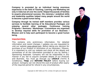 Company is promoted by an individual having enormous
experience in the field of Teaching, Learning and Marketing not
only in India but all over the world. Helped thousands of families
to acquire phenomenal success. His visionary / analytical skills
and leadership qualities helped many people around the world
to become a great human being.
Company through its trained staff members provides various
services to facilitate learning of its Educational Packages and
enjoying several other packages. Continuous training
Programs / Seminars / Workshops / Conventions are organized
to develop required skills for promotion of our Business /
Mission and to help each participant to become a great human
being.
Important Note
This contains only preliminary information. For detailed
information and recent changes / updates you are requested to
visit our website www.ebizel.com. Before taking any decision for
purchase of our Product or promotion of our Business / Mission,
it is important to visit our website and check all the details and
correctness of all the information provided to you by Selling /
Sponsoring Associate. Company will not be responsible in any
manner if you fail to acquire complete details of our Products
and Business. You must go through our LEGALS (Terms &
Conditions), FAQs and REFUND POLICY before buying our
product. Company can not refund the cost of product after expiry
of the required period for refund in any circumstances.
Copyright © 2007 eBIZ.com Pvt. Limited. All rights are reserved.
 