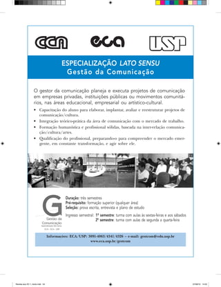 especialização LATO SENSU
Gestão da Comunicação
Informações: ECA/USP: 3091-4063/4341/4326 – e-mail: gestcom@edu.usp.br
www.eca.usp.br/gestcom
O gestor da comunicação planeja e executa projetos de comunicação
em empresas privadas, instituições públicas ou movimentos comunitá­
rios, nas áreas educacional, empresarial ou artístico-cultural.
•	 Capacitação do aluno para elaborar, implantar, avaliar e reestruturar projetos de
comunicação/cultura.
•	 Integração teórico-prática da área de comunicação com o mercado de trabalho.
•	 Formação humanística e profissional sólidas, baseada na inter-relação comunica-
ção/cultura/artes.
•	 Qualificação do profissional, preparando-o para compreender o mercado emer-
gente, em constante transformação, e agir sobre ele.
Duração: três semestres
Pré-requisito: formação superior (qualquer área)
Seleção: prova escrita, entrevista e plano de estudo
Ingresso semestral:	 1º semestre: turma com aulas às sextas-feiras e aos sábados
	 2º semestre: turma com aulas de segunda a quarta-feira
Revista eca XV 1_miolo.indd 54 07/06/10 14:55
 