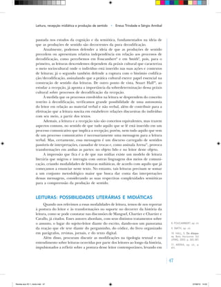 47
pautada nos estudos da cognição e da semiótica, fundamentados na ideia de
que as produções de sentido são decorrentes da pura decodificação.
Atualmente, podemos defender a ideia de que as produções de sentido
precedem ou apresentam relativa independência em relação aos processos de
decodificação, como percebemos em Foucambert8
e em Smith9
, pois, para o
primeiro, as leituras descendentes dependem da práxis cultural que caracteriza
o meio sociocultural onde o indivíduo está inserido nas suas ações e contextos
de leituras; já o segundo também defende a ruptura com o binômio codifica-
ção/decodificação, assinalando que a prática cultural exerce papel essencial na
construção de sentido das leituras. De outro ponto de vista, Stuart Hall10
, ao
estudar a recepção, já aponta a importância da sobredeterminação dessa práxis
cultural sobre processos de decodificação da recepção.
À medida que os processos envolvidos na leitura se desprendem do conceito
restrito à decodificação, verificamos grande possibilidade de uma autonomia
do leitor em relação ao material verbal e não verbal, além de contribuir para a
efetivação que a leitura suscita em estabelecer relações discursivas do indivíduo
com seu meio, a partir dos textos.
Ademais, a leitura e a recepção não são conceitos equivalentes, mas trazem
aspectos comuns, no sentido de que tudo aquilo que se lê está inserido em um
processo comunicativo que implica a recepção; porém, nem tudo aquilo que vem
de um processo comunicativo é necessariamente uma mensagem para a leitura
verbal. Mas, certamente, essa mensagem é um discurso carregado de sentidos
passíveis de interpretações, causador de trocas e, como assinala Arena11
, provoca
transformações em ambas as partes: no objeto lido e no leitor deste objeto.
A impressão que fica é a de que nas mídias existe um modelo de leitura
literária que migrou e interagiu com outras linguagens dos meios de comuni-
cação, criando modalidades de leituras midiáticas, de acordo com aquilo que já
começamos a enunciar neste texto. No entanto, tais leituras precisam se somar
a um conjunto metodológico maior que busca dar conta das interpretações
dessas mensagens, considerando as suas respectivas complexidades semióticas
para a compreensão da produção de sentido.
Leituras: possibilidades literárias e midiáticas
Quando nos referimos a essas modalidades de leitura, temos de nos reportar
à postura do leitor e às transformações no suporte no decorrer da história da
leitura, como se pode constatar nas discussões de Manguel, Chartier e Chartier e
Cavallo, já citados. Esses autores abordam, com seus distintos tratamentos sobre
o assunto, o lugar do sujeito‑leitor diante do escrito, dando‑nos um panorama
da reação que ele teve diante do pergaminho, do códice, do livro organizado
em parágrafos, revistas, jornais, e do texto digital.
Além disso, procuram discutir as modificações na tipologia textual e no
entendimento sobre leituras ocorridas por parte dos leitores ao longo da história,
impulsionados a refletir sobre a postura desse leitor contemporâneo, levando em
8. FOUCAMBERT, op. cit.
9. SMITH, op. cit.
10. HALL, S. Da diáspo-
ra. Belo Horizonte: Ed.
UFMG, 2003. p. 365‑381.
11. ARENA, op. cit., p.
411.
Leitura, recepção midiática e produção de sentido • Eneus Trindade e Sérgio Annibal
Revista eca XV 1_miolo.indd 47 07/06/10 14:55
 