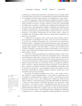 48
comunicação & educação • Ano XV • Número 1 • jan/abr 2010
consideração os atributos que determinam a proficiência nessa tecnologia, diante
do material escrito, que deixa de ser protagonista no formato tradicional do livro
e se transfigura em vários outros suportes, até transfigurar‑se no não verbal.
Para isso, resgatamos e elaboramos algumas categorias para melhor compre-
ender esses perfis de leitores. Trata‑se de experimentações categóricas, provavel-
mente perecíveis no tempo e no espaço; todavia, nos oferecem a oportunidade
de refletir sobre a temática e contribuir para a ampliação das discussões acerca
dos suportes que estão diariamente surgindo e alterando nossa mediação com
o mundo. Como Chartier12
nos faz perceber, o conhecimento sobre a história
da leitura contribui para entendermos melhor as práticas leitoras e suas trans-
formações e até possíveis interpretações de sua função social e cultural na
sociedade. Mas, de qualquer forma, vamos aos nossos leitores hipotéticos ou,
quem sabe, constatados.
A elaboração de categorias sobre a leitura vem sendo utilizada com bas-
tante frequência na abordagem do assunto, como nos textos de Santaella13
e
de Arena14
, por exemplo. No primeiro caso, encontramos três características
distintas de leitor: o contemplativo, relacionado basicamente ao material impresso;
o movente, ligado aos diferentes signos da propaganda, das mídias audiovisuais e
impressas que compõem a vida das cidades; e o imersivo, que se debruça sobre
o universo relacional e povoado de interfaces do ciberespaço. Os três tipos de
leitores trazem diferenças vinculadas à postura leitora e aos aspectos cognitivos,
como assinala a autora.
Arena15
traz um texto que aborda outras categorias de leitores: críticos e sênior.
Tais categorias se distinguem de acordo com as demandas sociais e culturais de
um determinado tempo, espaço e função social. O leitor pode ser chamado de
crítico se atende aos estatutos específicos de certa área do conhecimento, como é
o caso do leitor literário. Já o sênior, apresenta uma flexibilidade relacionada aos
gêneros textuais; não basta ser um excelente crítico em um gênero específico,
deve‑se conhecer o máximo possível do universo da leitura. É uma espécie de
leitor in potencia e polivalente, munido de várias habilidades, que podem variar
de acordo com seu prazer e sua necessidade. Portanto, esses leitores não são
claramente classificados em atributos distintos; variam de acordo com o meio
sociocultural em que estão inseridos.
Em relação às categorias propostas neste texto, o leitor canônico versus o
leitor digital nos suscita questionamentos a uma espécie de gradação que se
faz presente na tomada da leitura madura. É como se uma leitura fosse mais
importante do que a outra e não complementares. Aquele que advém de uma
cultura canônica e conservadora parece apresentar dificuldades de administrar
o escrito em outros suportes, tornando‑se proficiente em um tipo de escrita
e de leitura e não tanto em outro. A problemática desse fato está na visão
bipartida que esse sujeito constitui, concebendo a leitura literária passível de
grandes abstrações intelectuais e a digital, como um texto de menor grandeza,
ou vice‑versa. Sendo assim, a visão dicotômica desse indivíduo provavelmente
o impedirá de ver o mundo em completude, podendo prejudicar a apreensão
12. CHARTIER, op. cit.
(1997, 2002).
13. SANTAELLA, L. Três
tipos de leitores: o con‑
templativo, o movente e
o imersivo. Líbero: revista
acadêmica de pós‑gra‑
duação da Faculdade
Cásper Líbero. São Paulo,
ano V, v. 5, n. 9‑10, p.
30‑9, 2002.
14. ARENA, op. cit.
15. Ibid.
Revista eca XV 1_miolo.indd 48 07/06/10 14:55
 