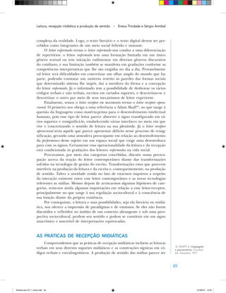 49
complexa da realidade. Logo, o texto literário e o texto digital devem ser per-
cebidos como integrantes de um meio social híbrido e mutante.
O leitor enformado versus o leitor informado nos conduz a uma diferenciação
de repertórios: o leitor enformado tem uma formação limitada em um único
gênero textual ou tem iniciação rudimentar em diversos gêneros discursivos
do cotidiano, e sua limitação também se manifesta em gradações conforme as
competências interpretativas que lhe são exigidas no dia a dia. Provavelmente
tal leitor terá dificuldades em concretizar um olhar amplo do mundo que faz
parte, podendo constatar um universo restrito às paredes das formas sociais
que determinado sistema lhe impôs, daí a metáfora da fôrma e a concepção
do leitor enformado. Já o informado tem a possibilidade de desbravar os vários
códigos verbais e não verbais, escritos em variados suportes, e descortinar‑se e
descortinar o outro por meio de seus mecanismos de leitor experiente.
Finalmente, temos o leitor receptor em movimento versus o leitor receptor opera‑
cional. O primeiro nos obriga a uma referência a Adam Shaff16
, no que tange à
questão da linguagem como matéria‑prima para o desenvolvimento intelectual
humano, pois esse tipo de leitor parece absorver o signo transfigurado em vá-
rios suportes e ressignificá‑lo, estabelecendo várias interfaces no meio em que
vive e concretizando o sentido de leitura na sua plenitude. Já o leitor receptor
operacional seria aquele que parece apresentar déficits nesse processo de ressig-
nificação, gerando uma atmosfera preocupante em relação ao desenvolvimento
da performance desse sujeito em um espaço social que exige uma desenvoltura
para com os signos. Certamente essa operacionalidade da leitura e da recepção
está condicionada às gradações dos leitores enformados na vida social.
Procuramos, por meio das categorias concebidas, discutir nossa preocu-
pação acerca da reação do leitor contemporâneo diante das transformações
sofridas na tecnologia de gestão do escrito. Transformações estas que parecem
interferir na produção da leitura e da escrita e, consequentemente, na produção
de sentido. Talvez a novidade resida no fato de estarmos inquietos a respeito
da interação existente entre esse leitor contemporâneo e as novas tecnologias
referentes às mídias. Mesmo depois de arriscarmos algumas hipóteses de cate-
gorias, resta‑nos ainda algumas inquietações em relação a esse leitor‑receptor,
principalmente no que tange à sua regulação sociocultural e à consciência de
sua função diante da própria existência.
Por conseguinte, a leitura e suas possibilidades, seja ela literária ou midiá-
tica, nos oferece a impressão de paradigmas e de estatutos. Se eles não forem
discutidos e refletidos no âmbito de um contexto abrangente e sob uma pers-
pectiva sociocultural, perdem seu sentido e podem se constituir em um signo
anacrônico e suscetível de interpretações equivocadas.
As práticas de recepção midiáticas
Compreendemos que as práticas de recepção midiáticas incluem as leituras
verbais em seus diversos suportes midiáticos e as construções sígnicas em có-
digos verbais e extralinguísticos. A produção de sentido das mídias parece ser
16. SHAFF, A. Linguagem
e pensamento. Coimbra:
Ed. Almedina, 1971.
Leitura, recepção midiática e produção de sentido • Eneus Trindade e Sérgio Annibal
Revista eca XV 1_miolo.indd 49 07/06/10 14:55
 