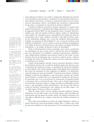 50
comunicação & educação • Ano XV • Número 1 • jan/abr 2010
mais ampla que na leitura e seu estudo e compreensão dependem dos vínculos
ou dos sentidos de pertencimento e pertinência de determinados fenômenos à
vida cotidiana. Para Souza, “os meios de comunicação lidam com um comum
social de informações, valores e necessidades que constituem a representação
do que passa a ser buscado na concretude de práticas cotidianas”17
.
As práticas cotidianas são práticas culturais, cuja práxis se constitui como
modo de incorporação e naturalização dos códigos pertinentes às culturas, como
já diagnosticou Stuart Hall18
em suas proposições sobre a recepção. Percebe‑se
também que, além dos Estudos Culturais ingleses, podem ser identificados
outros lugares de convergência para o entendimento da relação dos meios de
comunicação com o nosso cotidiano, incluindo e indo além da leitura, quan-
do são estabelecidos diálogos com a teoria das mediações latino‑americanas
fundadas nas propostas de Martín‑Barbero19
, com a teoria da produção social
simbólica em Bourdieu20
, com os estudos recentes da semiótica, da pragmática
e da análise de discurso de linha francesa, como ilustra a produção de Patrick
Charaudeau21
, e da Análise do Discurso Crítico, de Fairclough22
.
Todos os direcionamentos teóricos apontados aqui trazem a perspectiva
de entendimento de que as ações sociais e culturais são ações de linguagem,
pois suas objetivações nas realidades constituem representações simbólicas,
cujos códigos podem manifestar uma natureza verbal ou não verbal. As ações
humanas são atos de linguagem, que se revertem a práticas sociais e culturais
carregadas das visões de mundo das culturas com suas respectivas maneiras
de manifestar seus sentidos.
A partir do pressuposto colocado, torna‑se necessário identificar critérios
de pertinência comuns entre o estudo da mediação sígnica dos discursos, para
a formulação dos sentidos do mundo, e as produções de sentido dos indivíduos
na vida cotidiana. Tais critérios podem ganhar materialidade pela contribuição
das teorias da enunciação de base linguística em Bakhtin e em Benveniste,
como discutimos em outra oportunidade23
. O primeiro autor discute a dinâmica
dialógica constitutiva da linguagem, o que nos permite entender que existem
várias instâncias e conflitos das e nas construções de sentidos em um processo
de enunciação, que é em si um processo de comunicação. O segundo entende
a enunciação como a construção do que é dito e que se dá pela representação
de mecanismos de pessoa, espaços e tempos marcados ou subtendidos nos dis-
cursos, o que pressupõem nessas representações o fato de que todo discurso
resulta da interação (comunicação) entre sujeitos em um dado tempo e em
um dado espaço. O discurso reflete seu contexto24
.
Além do campo verbal, ocorrem também interações subjetivas (pessoas,
instituições), em um dado tempo e em um dado espaço, cujos mecanismos de
representação não são iguais aos verbais; porém, tal conjunto enunciativo tem
uma lógica codificadora que é sígnica, construtora de sentidos pertinentes às
culturas.
Disso surge outro problema: os teóricos de origem linguística, embora se-
minais, buscam dar conta dos fenômenos verbais. Mas e o aspecto não verbal
dos processos midiáticos na vida das pessoas? É nesse momento que lançamos
17. SOUZA, M. W. Recep‑
ção midiática: linguagem
de pertencimento. Re-
vista Latinoamericana
de Ciências de La Co-
municacíon. São Paulo:
ALAIC, ano 2, n. 2. jan./
jun. 2005, p. 15.
18. HALL, op. cit., p. 369.
19. MARTÍN‑BARBERO,
J. M. Dos meios às me-
diações: comunicação,
cultura e hegemonia. 2.
ed. Rio de Janeiro: ED.
UFRJ, 2001.
20. BOURDIEU, P. O po-
der simbólico. Rio de
Janeiro: Bertrand Brasil/
Diefel, 1989.
21. CHARAUDEAU, P.
Discurso das mídias.
Tradução Ângela M. S.
Corrêa. São Paulo: Ed.
Contexto, 2006.
22. FAIRCLOUGH, N.
Analyzing discourse:
textual analysis for social
research (Analisar discur‑
so: análise textual pela
pesquisa social). London:
Ed. Routledge.2003.
23. TRINDADE, E. Dire‑
trizes para uma teoria da
enunciação da recepção
publicitária. In: Revista
Brasileira de Ciências da
Comunicação. São Paulo:
Intercom, v. 31, n. 2, p.
35‑54, 2008.
24	. Sobre o comentário
referente às teorias da
enunciação em Bakhtin e
Benveniste ver: FLORES;
TEIXEIRA. Introdução à
linguística da enuncia-
ção. São Paulo: Contexto,
2005.
Revista eca XV 1_miolo.indd 50 07/06/10 14:55
 