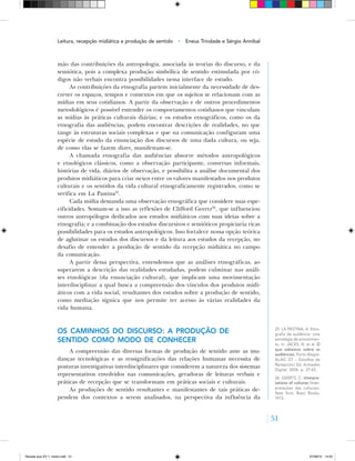 51
mão das contribuições da antropologia, associada às teorias do discurso, e da
semiótica, pois a complexa produção simbólica de sentido estimulada por có-
digos não verbais encontra possibilidades nessa interface de estudo.
As contribuições da etnografia partem inicialmente da necessidade de des-
crever os espaços, tempos e contextos em que os sujeitos se relacionam com as
mídias em seus cotidianos. A partir da observação e de outros procedimentos
metodológicos é possível entender os comportamentos cotidianos que vinculam
as mídias às práticas culturais diárias; e os estudos etnográficos, como os da
etnografia das audiências, podem encontrar descrições de realidades, no que
tange às estruturas sociais complexas e que na comunicação configuram uma
espécie de estudo da enunciação dos discursos de uma dada cultura, ou seja,
de como elas se fazem dizer, manifestam‑se.
A chamada etnografia das audiências absorve métodos antropológicos
e etnológicos clássicos, como a observação participante, conversas informais,
histórias de vida, diários de observação, e possibilita a análise documental dos
produtos midiáticos para criar nexos entre os valores manifestados nos produtos
culturais e os sentidos da vida cultural etnograficamente registrados, como se
verifica em La Pastina25
.
Cada mídia demanda uma observação etnográfica que considere suas espe-
cificidades. Somam‑se a isso as reflexões de Clifford Geertz26
, que influenciou
outros antropólogos dedicados aos estudos midiáticos com suas ideias sobre a
etnografia; e a combinação dos estudos discursivos e semióticos propiciaria ricas
possibilidades para os estudos antropológicos. Isso fortalece nossa opção teórica
de aglutinar os estudos dos discursos e da leitura aos estudos da recepção, no
desafio de entender a produção de sentido da recepção midiática no campo
da comunicação.
A partir dessa perspectiva, entendemos que as análises etnográficas, ao
superarem a descrição das realidades estudadas, podem culminar nas análi-
ses etnológicas (da enunciação cultural), que implicam uma movimentação
interdisciplinar a qual busca a compreensão dos vínculos dos produtos midi-
áticos com a vida social, resultantes dos estudos sobre a produção de sentido,
como mediação sígnica que nos permite ter acesso às várias realidades da
vida humana.
Os caminhos do discurso: a produção de
sentido como modo de conhecer
A compreensão das diversas formas de produção de sentido ante as mu-
danças tecnológicas e as ressignificações das relações humanas necessita de
posturas investigativas interdisciplinares que considerem a natureza dos sistemas
representativos envolvidos nas comunicações, geradoras de leituras verbais e
práticas de recepção que se transformam em práticas sociais e culturais.
As produções de sentido resultantes e manifestantes de tais práticas de-
pendem dos contextos a serem analisados, na perspectiva da influência da
25. LA PASTINA, A. Etno‑
grafia de audiência: uma
estratégia de envolvimen‑
to. In: JACKS, N. et al. O
que sabemos sobre as
audiências. Porto Alegre:
ALAIC GT – Estudios de
Recepción/ Ed. Armazém
Digital, 2006. p. 27‑43.
26	. GEERTZ, C. Interpre-
tations of cultures (Inter‑
pretações das culturas).
New York: Basic Books,
1973.
Leitura, recepção midiática e produção de sentido • Eneus Trindade e Sérgio Annibal
Revista eca XV 1_miolo.indd 51 07/06/10 14:55
 