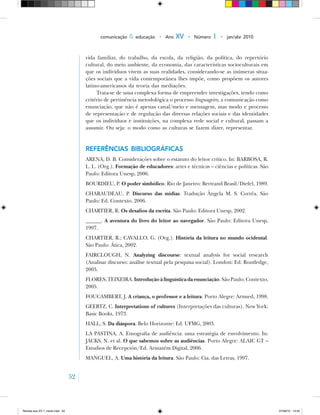 52
comunicação & educação • Ano XV • Número 1 • jan/abr 2010
vida familiar, do trabalho, da escola, da religião, da política, do repertório
cultural, do meio ambiente, da economia, das características socioculturais em
que os indivíduos vivem as suas realidades, considerando‑se as inúmeras situa-
ções sociais que a vida contemporânea lhes impõe, como propõem os autores
latino‑americanos da teoria das mediações.
Trata‑se de uma complexa forma de empreender investigações, tendo como
critério de pertinência metodológica o processo linguageiro, a comunicação como
enunciação, que não é apenas canal/meio e mensagem, mas modo e processo
de representação e de regulação das diversas relações sociais e das identidades
que os indivíduos e instituições, na complexa rede social e cultural, passam a
assumir. Ou seja: o modo como as culturas se fazem dizer, representar.
Referências bibliográficas
ARENA, D. B. Considerações sobre o estatuto do leitor crítico. In: BARBOSA, R.
L. L. (Org.). Formação de educadores: artes e técnicas – ciências e políticas. São
Paulo: Editora Unesp, 2006.
BOURDIEU, P. O poder simbólico. Rio de Janeiro: Bertrand Brasil/Diefel, 1989.
CHARAUDEAU, P. Discurso das mídias. Tradução Ângela M. S. Corrêa. São
Paulo: Ed. Contexto. 2006.
CHARTIER, R. Os desafios da escrita. São Paulo: Editora Unesp, 2002.
______. A aventura do livro do leitor ao navegador. São Paulo: Editora Unesp,
1997.
CHARTIER, R.; CAVALLO, G. (Org.). História da leitura no mundo ocidental.
São Paulo: Ática, 2002.
FAIRCLOUGH, N. Analyzing discourse: textual analysis for social research
(Analisar discurso: análise textual pela pesquisa social). London: Ed. Routledge,
2003.
FLORES; TEIXEIRA. Introdução à linguística da enunciação. São Paulo: Contexto,
2005.
FOUCAMBERT, J. A criança, o professor e a leitura. Porto Alegre: Artmed, 1998.
GEERTZ, C. Interpretations of cultures (Interpretações das culturas). New York:
Basic Books, 1973.
HALL, S. Da diáspora. Belo Horizonte: Ed. UFMG, 2003.
LA PASTINA, A. Etnografia de audiência: uma estratégia de envolvimento. In:
JACKS, N. et al. O que sabemos sobre as audiências. Porto Alegre: ALAIC GT –
Estudios de Recepción/Ed. Armazém Digital, 2006.
MANGUEL, A. Uma história da leitura. São Paulo: Cia. das Letras, 1997.
Revista eca XV 1_miolo.indd 52 07/06/10 14:55
 