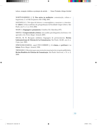 53
MARTÍN‑BARBERO, J. M. Dos meios às mediações: comunicação, cultura e
hegemonia. 2. ed. Rio de Janeiro: ED. UFRJ, 2001.
SANTAELLA, L. Três tipos de leitores: o contemplativo, o movente e o imersivo.
In: Líbero: revista acadêmica de pós‑graduação da Faculdade Cásper Líbero. São
Paulo, ano V, v. 5, n. 9‑10, 2002.
SHAFF, A. Linguagem e pensamento. Coimbra: Ed. Almedina,1971.
SMITH, F. Compreendendo a leitura: uma análise psicolinguística da leitura e do
aprender a ler. Porto Alegre: Artmed, 2003.
SOUZA, M. W. Recepção midiática: linguagem de pertencimento. Revista
Latinoamericana de Ciências de La Comunicacíon. São Paulo: ALAIC, ano 2, n.
2. jan./jun. 2005.
Sprenger‑Charoll, apud FOUCAMBERT, J. A criança, o professor e a
leitura. Porto Alegre: Artmed, 1998.
TRINDADE, E. Diretrizes para uma teoria da enunciação da recepção publicitária.
Revista Brasileira de Ciências da Comunicação. São Paulo: Intercom, v. 31, n. 2,
2008.
Leitura, recepção midiática e produção de sentido • Eneus Trindade e Sérgio Annibal
Revista eca XV 1_miolo.indd 53 07/06/10 14:55
 