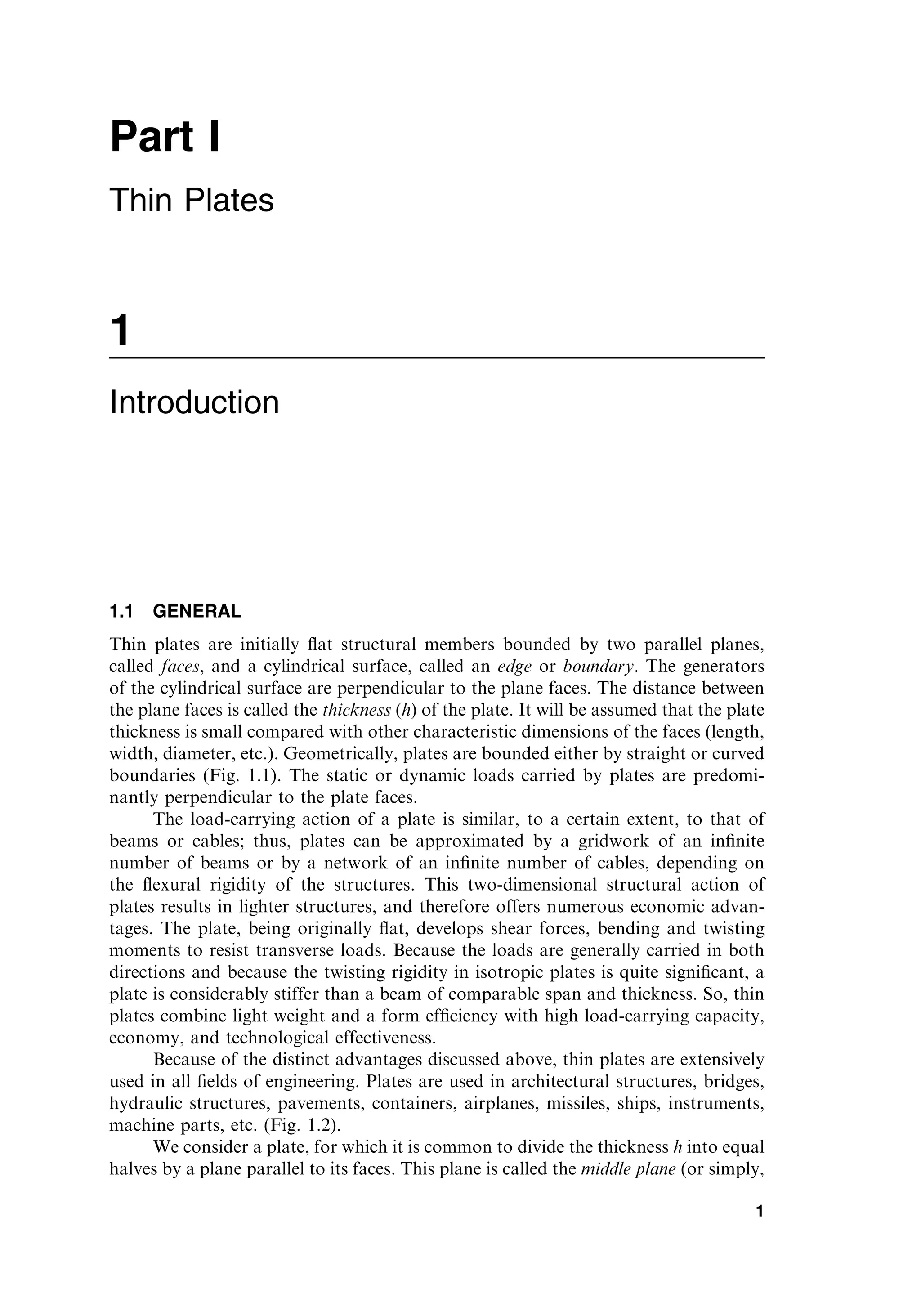 1
Introduction
1.1 GENERAL
Thin plates are initially ﬂat structural members bounded by two parallel planes,
called faces, and a cylindrical surface, called an edge or boundary. The generators
of the cylindrical surface are perpendicular to the plane faces. The distance between
the plane faces is called the thickness (h) of the plate. It will be assumed that the plate
thickness is small compared with other characteristic dimensions of the faces (length,
width, diameter, etc.). Geometrically, plates are bounded either by straight or curved
boundaries (Fig. 1.1). The static or dynamic loads carried by plates are predomi-
nantly perpendicular to the plate faces.
The load-carrying action of a plate is similar, to a certain extent, to that of
beams or cables; thus, plates can be approximated by a gridwork of an inﬁnite
number of beams or by a network of an inﬁnite number of cables, depending on
the ﬂexural rigidity of the structures. This two-dimensional structural action of
plates results in lighter structures, and therefore offers numerous economic advan-
tages. The plate, being originally ﬂat, develops shear forces, bending and twisting
moments to resist transverse loads. Because the loads are generally carried in both
directions and because the twisting rigidity in isotropic plates is quite signiﬁcant, a
plate is considerably stiffer than a beam of comparable span and thickness. So, thin
plates combine light weight and a form efﬁciency with high load-carrying capacity,
economy, and technological effectiveness.
Because of the distinct advantages discussed above, thin plates are extensively
used in all ﬁelds of engineering. Plates are used in architectural structures, bridges,
hydraulic structures, pavements, containers, airplanes, missiles, ships, instruments,
machine parts, etc. (Fig. 1.2).
We consider a plate, for which it is common to divide the thickness h into equal
halves by a plane parallel to its faces. This plane is called the middle plane (or simply,
1
Part I
Thin Plates
 