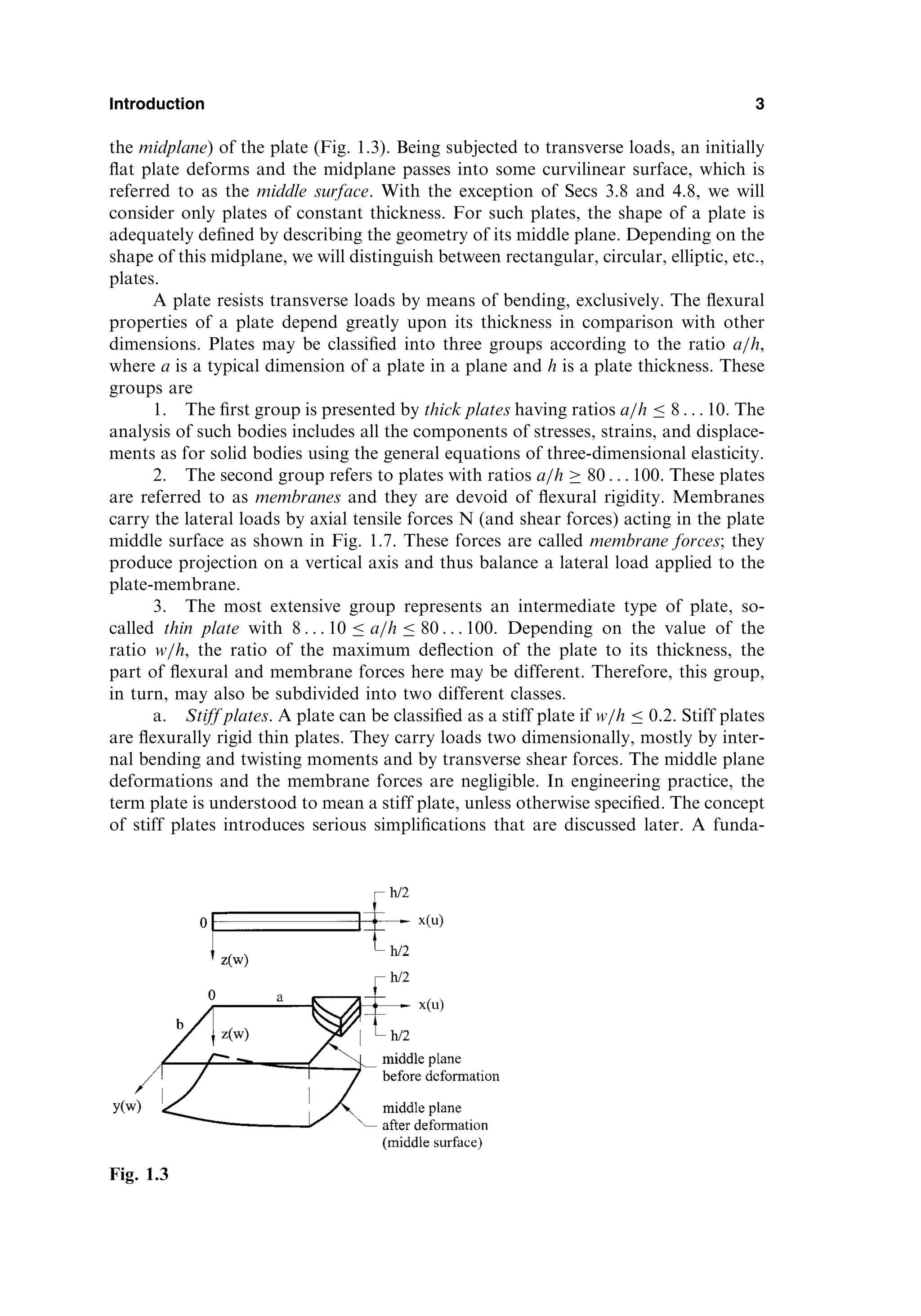 the midplane) of the plate (Fig. 1.3). Being subjected to transverse loads, an initially
ﬂat plate deforms and the midplane passes into some curvilinear surface, which is
referred to as the middle surface. With the exception of Secs 3.8 and 4.8, we will
consider only plates of constant thickness. For such plates, the shape of a plate is
adequately deﬁned by describing the geometry of its middle plane. Depending on the
shape of this midplane, we will distinguish between rectangular, circular, elliptic, etc.,
plates.
A plate resists transverse loads by means of bending, exclusively. The ﬂexural
properties of a plate depend greatly upon its thickness in comparison with other
dimensions. Plates may be classiﬁed into three groups according to the ratio a=h,
where a is a typical dimension of a plate in a plane and h is a plate thickness. These
groups are
1. The ﬁrst group is presented by thick plates having ratios a=h  8 . . . 10. The
analysis of such bodies includes all the components of stresses, strains, and displace-
ments as for solid bodies using the general equations of three-dimensional elasticity.
2. The second group refers to plates with ratios a=h  80 . . . 100. These plates
are referred to as membranes and they are devoid of ﬂexural rigidity. Membranes
carry the lateral loads by axial tensile forces N (and shear forces) acting in the plate
middle surface as shown in Fig. 1.7. These forces are called membrane forces; they
produce projection on a vertical axis and thus balance a lateral load applied to the
plate-membrane.
3. The most extensive group represents an intermediate type of plate, so-
called thin plate with 8 . . . 10  a=h  80 . . . 100. Depending on the value of the
ratio w=h, the ratio of the maximum deﬂection of the plate to its thickness, the
part of ﬂexural and membrane forces here may be different. Therefore, this group,
in turn, may also be subdivided into two different classes.
a. Stiff plates. A plate can be classiﬁed as a stiff plate if w=h  0:2. Stiff plates
are ﬂexurally rigid thin plates. They carry loads two dimensionally, mostly by inter-
nal bending and twisting moments and by transverse shear forces. The middle plane
deformations and the membrane forces are negligible. In engineering practice, the
term plate is understood to mean a stiff plate, unless otherwise speciﬁed. The concept
of stiff plates introduces serious simpliﬁcations that are discussed later. A funda-
Introduction 3
Fig. 1.3
 