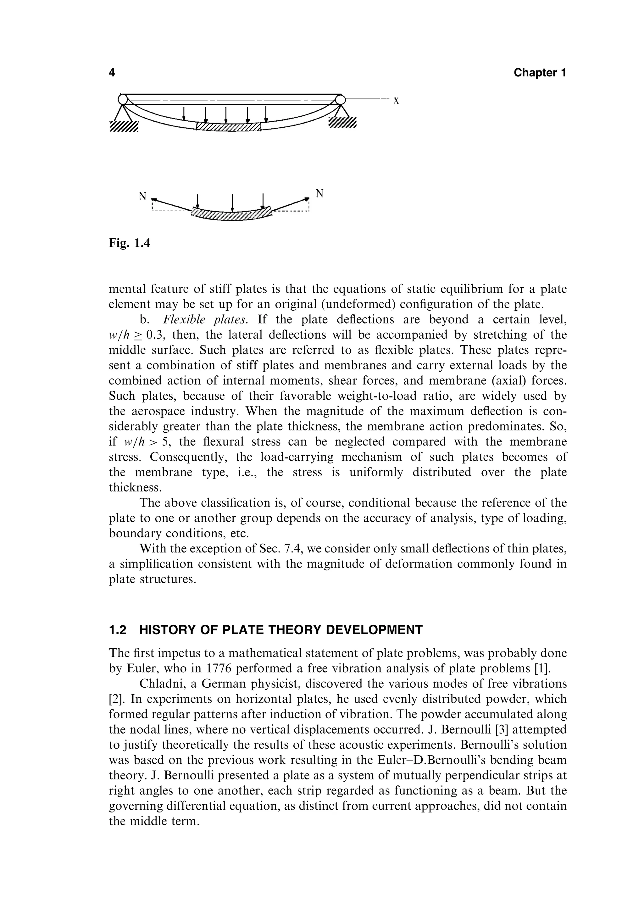 mental feature of stiff plates is that the equations of static equilibrium for a plate
element may be set up for an original (undeformed) conﬁguration of the plate.
b. Flexible plates. If the plate deﬂections are beyond a certain level,
w=h  0:3, then, the lateral deﬂections will be accompanied by stretching of the
middle surface. Such plates are referred to as ﬂexible plates. These plates repre-
sent a combination of stiff plates and membranes and carry external loads by the
combined action of internal moments, shear forces, and membrane (axial) forces.
Such plates, because of their favorable weight-to-load ratio, are widely used by
the aerospace industry. When the magnitude of the maximum deﬂection is con-
siderably greater than the plate thickness, the membrane action predominates. So,
if w=h  5, the ﬂexural stress can be neglected compared with the membrane
stress. Consequently, the load-carrying mechanism of such plates becomes of
the membrane type, i.e., the stress is uniformly distributed over the plate
thickness.
The above classiﬁcation is, of course, conditional because the reference of the
plate to one or another group depends on the accuracy of analysis, type of loading,
boundary conditions, etc.
With the exception of Sec. 7.4, we consider only small deﬂections of thin plates,
a simpliﬁcation consistent with the magnitude of deformation commonly found in
plate structures.
1.2 HISTORY OF PLATE THEORY DEVELOPMENT
The ﬁrst impetus to a mathematical statement of plate problems, was probably done
by Euler, who in 1776 performed a free vibration analysis of plate problems [1].
Chladni, a German physicist, discovered the various modes of free vibrations
[2]. In experiments on horizontal plates, he used evenly distributed powder, which
formed regular patterns after induction of vibration. The powder accumulated along
the nodal lines, where no vertical displacements occurred. J. Bernoulli [3] attempted
to justify theoretically the results of these acoustic experiments. Bernoulli’s solution
was based on the previous work resulting in the Euler–D.Bernoulli’s bending beam
theory. J. Bernoulli presented a plate as a system of mutually perpendicular strips at
right angles to one another, each strip regarded as functioning as a beam. But the
governing differential equation, as distinct from current approaches, did not contain
the middle term.
4 Chapter 1
Fig. 1.4
 