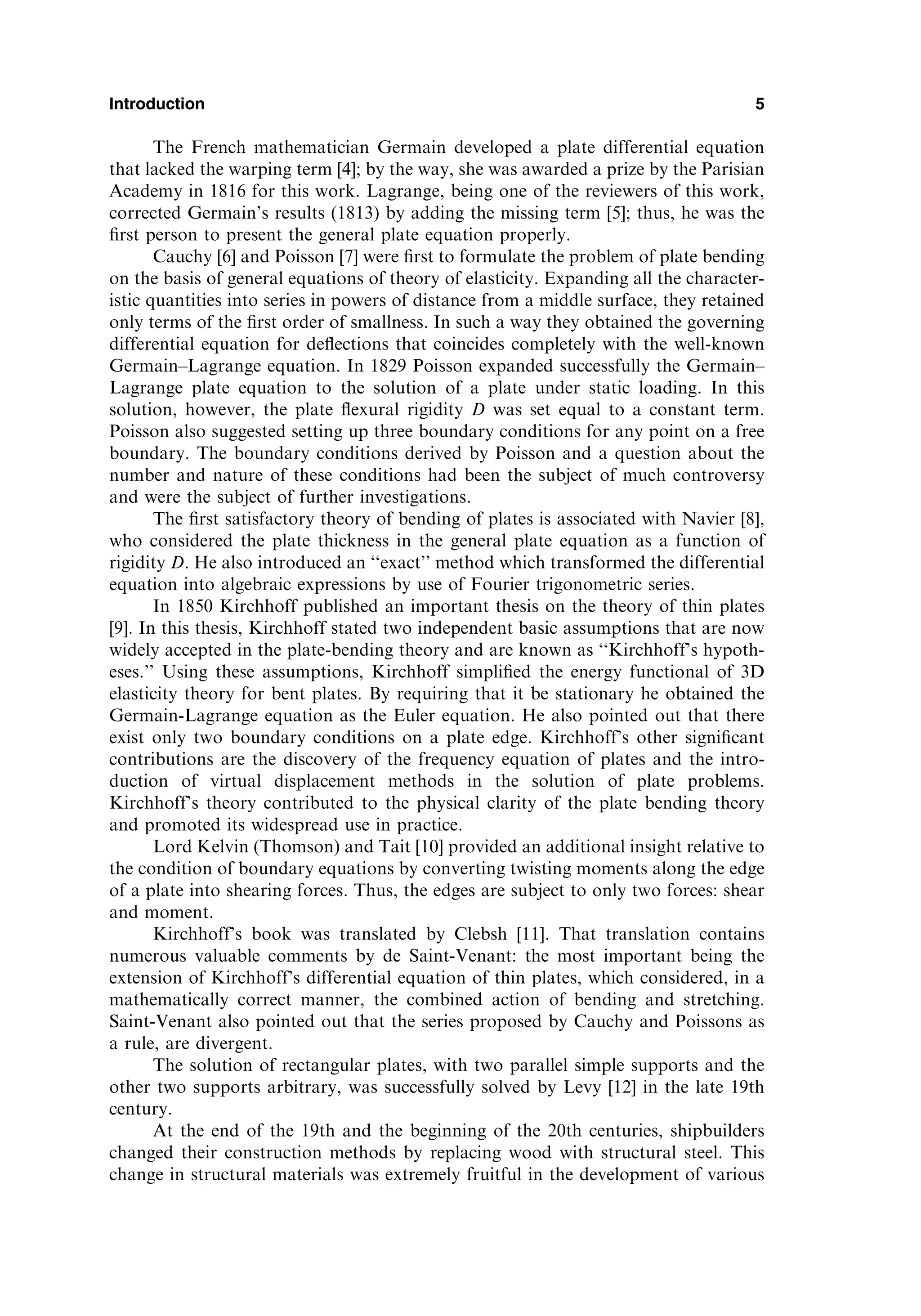 The French mathematician Germain developed a plate differential equation
that lacked the warping term [4]; by the way, she was awarded a prize by the Parisian
Academy in 1816 for this work. Lagrange, being one of the reviewers of this work,
corrected Germain’s results (1813) by adding the missing term [5]; thus, he was the
ﬁrst person to present the general plate equation properly.
Cauchy [6] and Poisson [7] were ﬁrst to formulate the problem of plate bending
on the basis of general equations of theory of elasticity. Expanding all the character-
istic quantities into series in powers of distance from a middle surface, they retained
only terms of the ﬁrst order of smallness. In such a way they obtained the governing
differential equation for deﬂections that coincides completely with the well-known
Germain–Lagrange equation. In 1829 Poisson expanded successfully the Germain–
Lagrange plate equation to the solution of a plate under static loading. In this
solution, however, the plate ﬂexural rigidity D was set equal to a constant term.
Poisson also suggested setting up three boundary conditions for any point on a free
boundary. The boundary conditions derived by Poisson and a question about the
number and nature of these conditions had been the subject of much controversy
and were the subject of further investigations.
The ﬁrst satisfactory theory of bending of plates is associated with Navier [8],
who considered the plate thickness in the general plate equation as a function of
rigidity D. He also introduced an ‘‘exact’’ method which transformed the differential
equation into algebraic expressions by use of Fourier trigonometric series.
In 1850 Kirchhoff published an important thesis on the theory of thin plates
[9]. In this thesis, Kirchhoff stated two independent basic assumptions that are now
widely accepted in the plate-bending theory and are known as ‘‘Kirchhoff’s hypoth-
eses.’’ Using these assumptions, Kirchhoff simpliﬁed the energy functional of 3D
elasticity theory for bent plates. By requiring that it be stationary he obtained the
Germain-Lagrange equation as the Euler equation. He also pointed out that there
exist only two boundary conditions on a plate edge. Kirchhoff’s other signiﬁcant
contributions are the discovery of the frequency equation of plates and the intro-
duction of virtual displacement methods in the solution of plate problems.
Kirchhoff’s theory contributed to the physical clarity of the plate bending theory
and promoted its widespread use in practice.
Lord Kelvin (Thomson) and Tait [10] provided an additional insight relative to
the condition of boundary equations by converting twisting moments along the edge
of a plate into shearing forces. Thus, the edges are subject to only two forces: shear
and moment.
Kirchhoff’s book was translated by Clebsh [11]. That translation contains
numerous valuable comments by de Saint-Venant: the most important being the
extension of Kirchhoff’s differential equation of thin plates, which considered, in a
mathematically correct manner, the combined action of bending and stretching.
Saint-Venant also pointed out that the series proposed by Cauchy and Poissons as
a rule, are divergent.
The solution of rectangular plates, with two parallel simple supports and the
other two supports arbitrary, was successfully solved by Levy [12] in the late 19th
century.
At the end of the 19th and the beginning of the 20th centuries, shipbuilders
changed their construction methods by replacing wood with structural steel. This
change in structural materials was extremely fruitful in the development of various
Introduction 5
 