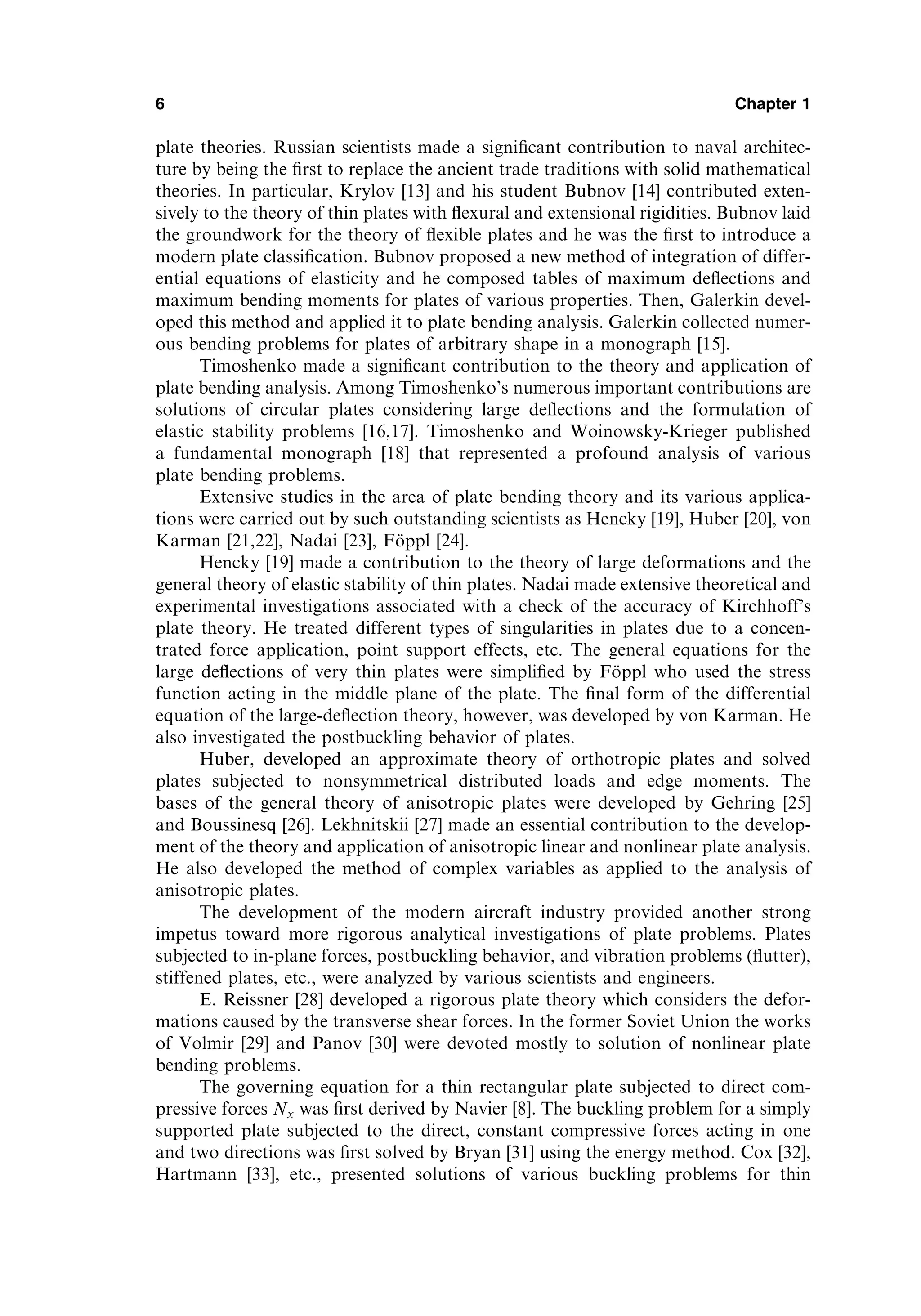 plate theories. Russian scientists made a signiﬁcant contribution to naval architec-
ture by being the ﬁrst to replace the ancient trade traditions with solid mathematical
theories. In particular, Krylov [13] and his student Bubnov [14] contributed exten-
sively to the theory of thin plates with ﬂexural and extensional rigidities. Bubnov laid
the groundwork for the theory of ﬂexible plates and he was the ﬁrst to introduce a
modern plate classiﬁcation. Bubnov proposed a new method of integration of differ-
ential equations of elasticity and he composed tables of maximum deﬂections and
maximum bending moments for plates of various properties. Then, Galerkin devel-
oped this method and applied it to plate bending analysis. Galerkin collected numer-
ous bending problems for plates of arbitrary shape in a monograph [15].
Timoshenko made a signiﬁcant contribution to the theory and application of
plate bending analysis. Among Timoshenko’s numerous important contributions are
solutions of circular plates considering large deﬂections and the formulation of
elastic stability problems [16,17]. Timoshenko and Woinowsky-Krieger published
a fundamental monograph [18] that represented a profound analysis of various
plate bending problems.
Extensive studies in the area of plate bending theory and its various applica-
tions were carried out by such outstanding scientists as Hencky [19], Huber [20], von
Karman [21,22], Nadai [23], Föppl [24].
Hencky [19] made a contribution to the theory of large deformations and the
general theory of elastic stability of thin plates. Nadai made extensive theoretical and
experimental investigations associated with a check of the accuracy of Kirchhoff’s
plate theory. He treated different types of singularities in plates due to a concen-
trated force application, point support effects, etc. The general equations for the
large deﬂections of very thin plates were simpliﬁed by Föppl who used the stress
function acting in the middle plane of the plate. The ﬁnal form of the differential
equation of the large-deﬂection theory, however, was developed by von Karman. He
also investigated the postbuckling behavior of plates.
Huber, developed an approximate theory of orthotropic plates and solved
plates subjected to nonsymmetrical distributed loads and edge moments. The
bases of the general theory of anisotropic plates were developed by Gehring [25]
and Boussinesq [26]. Lekhnitskii [27] made an essential contribution to the develop-
ment of the theory and application of anisotropic linear and nonlinear plate analysis.
He also developed the method of complex variables as applied to the analysis of
anisotropic plates.
The development of the modern aircraft industry provided another strong
impetus toward more rigorous analytical investigations of plate problems. Plates
subjected to in-plane forces, postbuckling behavior, and vibration problems (ﬂutter),
stiffened plates, etc., were analyzed by various scientists and engineers.
E. Reissner [28] developed a rigorous plate theory which considers the defor-
mations caused by the transverse shear forces. In the former Soviet Union the works
of Volmir [29] and Panov [30] were devoted mostly to solution of nonlinear plate
bending problems.
The governing equation for a thin rectangular plate subjected to direct com-
pressive forces Nx was ﬁrst derived by Navier [8]. The buckling problem for a simply
supported plate subjected to the direct, constant compressive forces acting in one
and two directions was ﬁrst solved by Bryan [31] using the energy method. Cox [32],
Hartmann [33], etc., presented solutions of various buckling problems for thin
6 Chapter 1
 