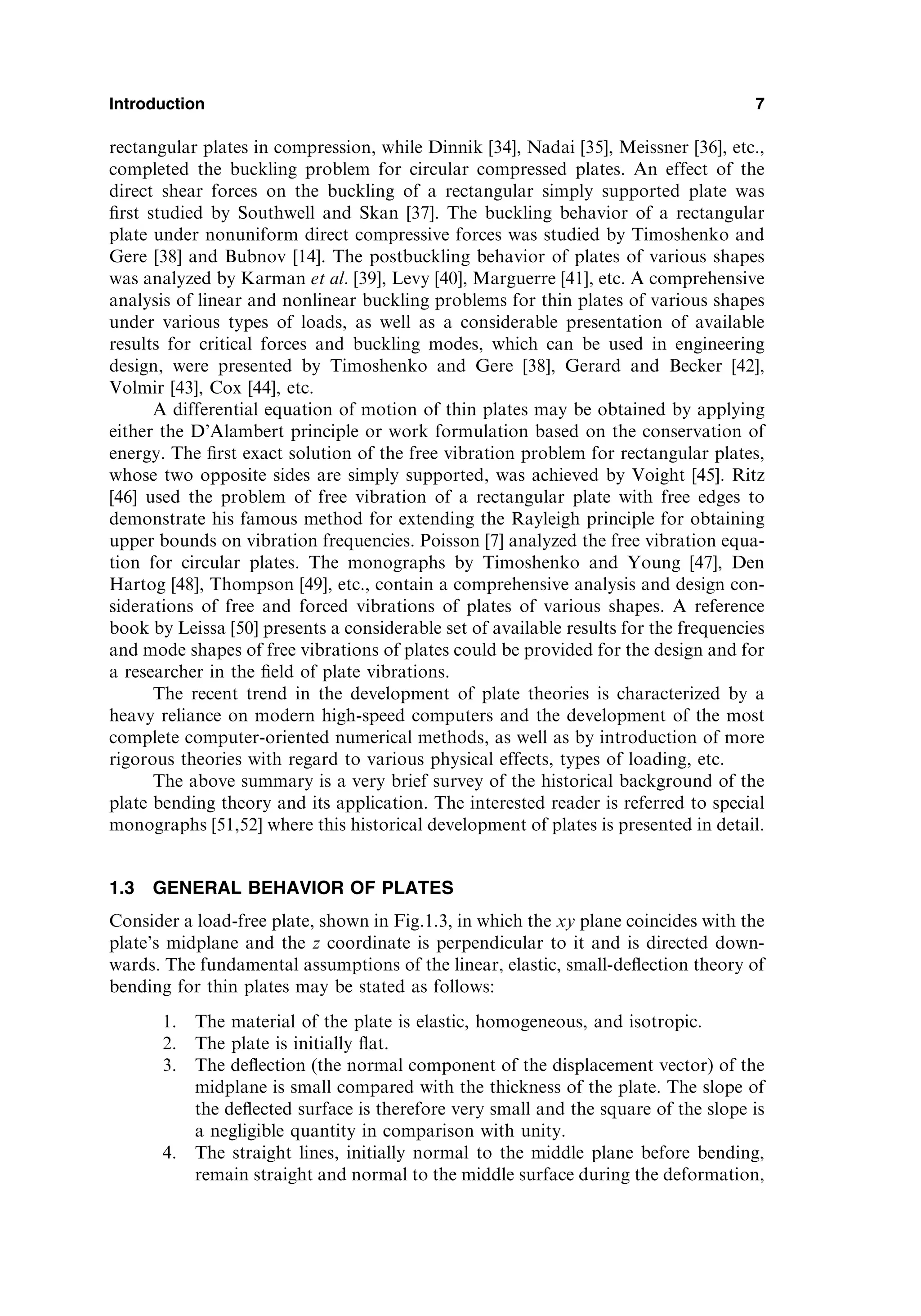 rectangular plates in compression, while Dinnik [34], Nadai [35], Meissner [36], etc.,
completed the buckling problem for circular compressed plates. An effect of the
direct shear forces on the buckling of a rectangular simply supported plate was
ﬁrst studied by Southwell and Skan [37]. The buckling behavior of a rectangular
plate under nonuniform direct compressive forces was studied by Timoshenko and
Gere [38] and Bubnov [14]. The postbuckling behavior of plates of various shapes
was analyzed by Karman et al. [39], Levy [40], Marguerre [41], etc. A comprehensive
analysis of linear and nonlinear buckling problems for thin plates of various shapes
under various types of loads, as well as a considerable presentation of available
results for critical forces and buckling modes, which can be used in engineering
design, were presented by Timoshenko and Gere [38], Gerard and Becker [42],
Volmir [43], Cox [44], etc.
A differential equation of motion of thin plates may be obtained by applying
either the D’Alambert principle or work formulation based on the conservation of
energy. The ﬁrst exact solution of the free vibration problem for rectangular plates,
whose two opposite sides are simply supported, was achieved by Voight [45]. Ritz
[46] used the problem of free vibration of a rectangular plate with free edges to
demonstrate his famous method for extending the Rayleigh principle for obtaining
upper bounds on vibration frequencies. Poisson [7] analyzed the free vibration equa-
tion for circular plates. The monographs by Timoshenko and Young [47], Den
Hartog [48], Thompson [49], etc., contain a comprehensive analysis and design con-
siderations of free and forced vibrations of plates of various shapes. A reference
book by Leissa [50] presents a considerable set of available results for the frequencies
and mode shapes of free vibrations of plates could be provided for the design and for
a researcher in the ﬁeld of plate vibrations.
The recent trend in the development of plate theories is characterized by a
heavy reliance on modern high-speed computers and the development of the most
complete computer-oriented numerical methods, as well as by introduction of more
rigorous theories with regard to various physical effects, types of loading, etc.
The above summary is a very brief survey of the historical background of the
plate bending theory and its application. The interested reader is referred to special
monographs [51,52] where this historical development of plates is presented in detail.
1.3 GENERAL BEHAVIOR OF PLATES
Consider a load-free plate, shown in Fig.1.3, in which the xy plane coincides with the
plate’s midplane and the z coordinate is perpendicular to it and is directed down-
wards. The fundamental assumptions of the linear, elastic, small-deﬂection theory of
bending for thin plates may be stated as follows:
1. The material of the plate is elastic, homogeneous, and isotropic.
2. The plate is initially ﬂat.
3. The deﬂection (the normal component of the displacement vector) of the
midplane is small compared with the thickness of the plate. The slope of
the deﬂected surface is therefore very small and the square of the slope is
a negligible quantity in comparison with unity.
4. The straight lines, initially normal to the middle plane before bending,
remain straight and normal to the middle surface during the deformation,
Introduction 7
 