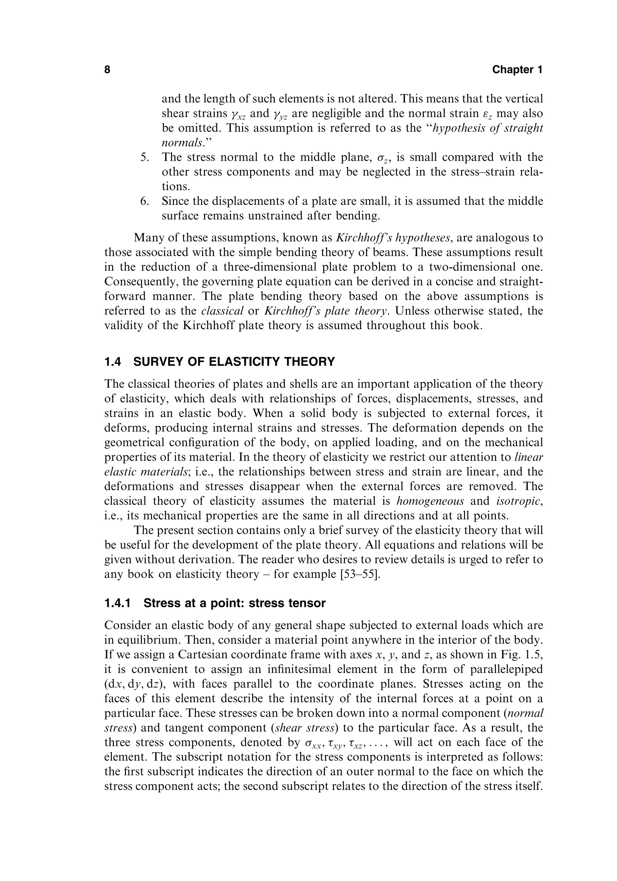 and the length of such elements is not altered. This means that the vertical
shear strains xz and yz are negligible and the normal strain z may also
be omitted. This assumption is referred to as the ‘‘hypothesis of straight
normals.’’
5. The stress normal to the middle plane, z, is small compared with the
other stress components and may be neglected in the stress–strain rela-
tions.
6. Since the displacements of a plate are small, it is assumed that the middle
surface remains unstrained after bending.
Many of these assumptions, known as Kirchhoff’s hypotheses, are analogous to
those associated with the simple bending theory of beams. These assumptions result
in the reduction of a three-dimensional plate problem to a two-dimensional one.
Consequently, the governing plate equation can be derived in a concise and straight-
forward manner. The plate bending theory based on the above assumptions is
referred to as the classical or Kirchhoff’s plate theory. Unless otherwise stated, the
validity of the Kirchhoff plate theory is assumed throughout this book.
1.4 SURVEY OF ELASTICITY THEORY
The classical theories of plates and shells are an important application of the theory
of elasticity, which deals with relationships of forces, displacements, stresses, and
strains in an elastic body. When a solid body is subjected to external forces, it
deforms, producing internal strains and stresses. The deformation depends on the
geometrical conﬁguration of the body, on applied loading, and on the mechanical
properties of its material. In the theory of elasticity we restrict our attention to linear
elastic materials; i.e., the relationships between stress and strain are linear, and the
deformations and stresses disappear when the external forces are removed. The
classical theory of elasticity assumes the material is homogeneous and isotropic,
i.e., its mechanical properties are the same in all directions and at all points.
The present section contains only a brief survey of the elasticity theory that will
be useful for the development of the plate theory. All equations and relations will be
given without derivation. The reader who desires to review details is urged to refer to
any book on elasticity theory – for example [53–55].
1.4.1 Stress at a point: stress tensor
Consider an elastic body of any general shape subjected to external loads which are
in equilibrium. Then, consider a material point anywhere in the interior of the body.
If we assign a Cartesian coordinate frame with axes x, y, and z, as shown in Fig. 1.5,
it is convenient to assign an inﬁnitesimal element in the form of parallelepiped
(dx; dy; dz), with faces parallel to the coordinate planes. Stresses acting on the
faces of this element describe the intensity of the internal forces at a point on a
particular face. These stresses can be broken down into a normal component (normal
stress) and tangent component (shear stress) to the particular face. As a result, the
three stress components, denoted by xx; xy; xz; . . . ; will act on each face of the
element. The subscript notation for the stress components is interpreted as follows:
the ﬁrst subscript indicates the direction of an outer normal to the face on which the
stress component acts; the second subscript relates to the direction of the stress itself.
8 Chapter 1
 
