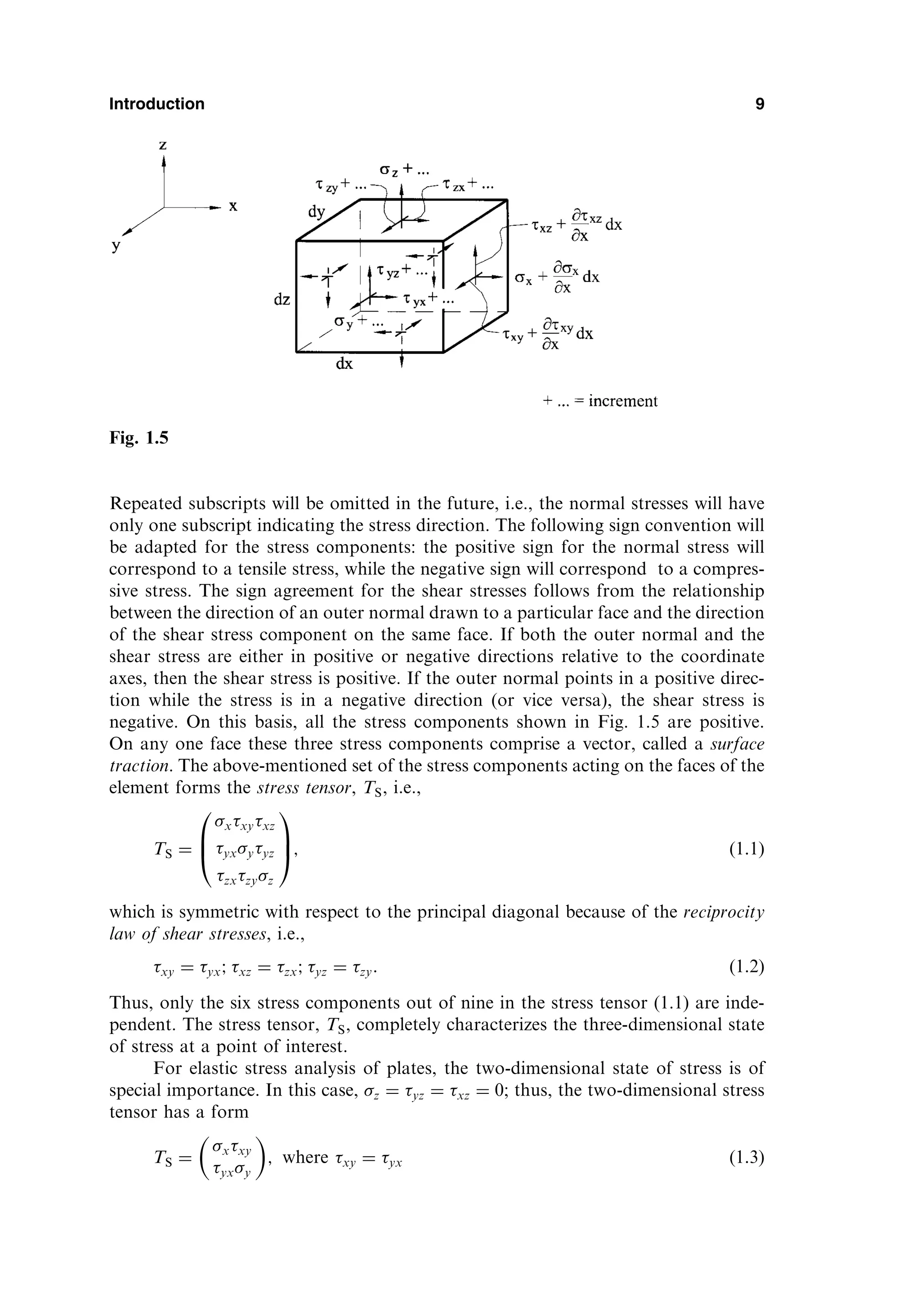 Repeated subscripts will be omitted in the future, i.e., the normal stresses will have
only one subscript indicating the stress direction. The following sign convention will
be adapted for the stress components: the positive sign for the normal stress will
correspond to a tensile stress, while the negative sign will correspond to a compres-
sive stress. The sign agreement for the shear stresses follows from the relationship
between the direction of an outer normal drawn to a particular face and the direction
of the shear stress component on the same face. If both the outer normal and the
shear stress are either in positive or negative directions relative to the coordinate
axes, then the shear stress is positive. If the outer normal points in a positive direc-
tion while the stress is in a negative direction (or vice versa), the shear stress is
negative. On this basis, all the stress components shown in Fig. 1.5 are positive.
On any one face these three stress components comprise a vector, called a surface
traction. The above-mentioned set of the stress components acting on the faces of the
element forms the stress tensor, TS, i.e.,
TS ¼
xxyxz
yxyyz
zxzyz
0
B
@
1
C
A; ð1:1Þ
which is symmetric with respect to the principal diagonal because of the reciprocity
law of shear stresses, i.e.,
xy ¼ yx; xz ¼ zx; yz ¼ zy: ð1:2Þ
Thus, only the six stress components out of nine in the stress tensor (1.1) are inde-
pendent. The stress tensor, TS, completely characterizes the three-dimensional state
of stress at a point of interest.
For elastic stress analysis of plates, the two-dimensional state of stress is of
special importance. In this case, z ¼ yz ¼ xz ¼ 0; thus, the two-dimensional stress
tensor has a form
TS ¼
xxy
yxy
 
; where xy ¼ yx ð1:3Þ
Introduction 9
Fig. 1.5
 