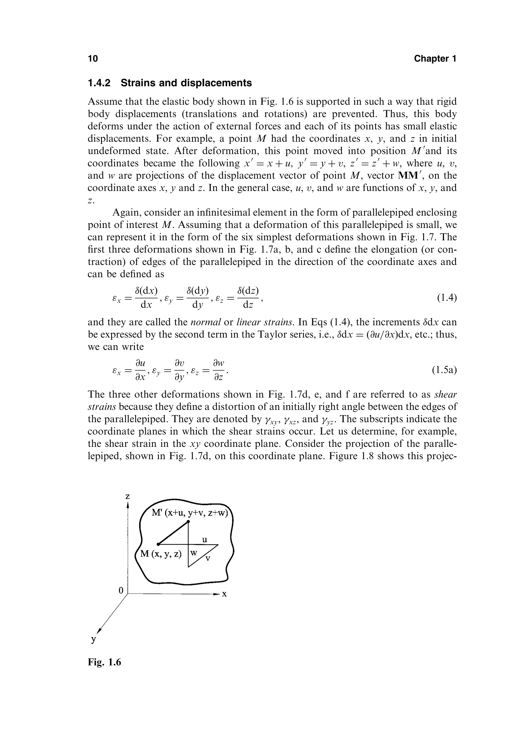 1.4.2 Strains and displacements
Assume that the elastic body shown in Fig. 1.6 is supported in such a way that rigid
body displacements (translations and rotations) are prevented. Thus, this body
deforms under the action of external forces and each of its points has small elastic
displacements. For example, a point M had the coordinates x; y, and z in initial
undeformed state. After deformation, this point moved into position M 0
and its
coordinates became the following x0
¼ x þ u; y0
¼ y þ v, z0
¼ z0
þ w, where u, v,
and w are projections of the displacement vector of point M, vector MM0
, on the
coordinate axes x, y and z. In the general case, u, v, and w are functions of x, y, and
z.
Again, consider an inﬁnitesimal element in the form of parallelepiped enclosing
point of interest M. Assuming that a deformation of this parallelepiped is small, we
can represent it in the form of the six simplest deformations shown in Fig. 1.7. The
ﬁrst three deformations shown in Fig. 1.7a, b, and c deﬁne the elongation (or con-
traction) of edges of the parallelepiped in the direction of the coordinate axes and
can be deﬁned as
x ¼
ðdxÞ
dx
; y ¼
ðdyÞ
dy
; z ¼
ðdzÞ
dz
; ð1:4Þ
and they are called the normal or linear strains. In Eqs (1.4), the increments dx can
be expressed by the second term in the Taylor series, i.e., dx ¼ ð@u=@xÞdx, etc.; thus,
we can write
x ¼
@u
@x
; y ¼
@v
@y
; z ¼
@w
@z
: ð1:5aÞ
The three other deformations shown in Fig. 1.7d, e, and f are referred to as shear
strains because they deﬁne a distortion of an initially right angle between the edges of
the parallelepiped. They are denoted by xy, xz, and yz. The subscripts indicate the
coordinate planes in which the shear strains occur. Let us determine, for example,
the shear strain in the xy coordinate plane. Consider the projection of the paralle-
lepiped, shown in Fig. 1.7d, on this coordinate plane. Figure 1.8 shows this projec-
10 Chapter 1
Fig. 1.6
 