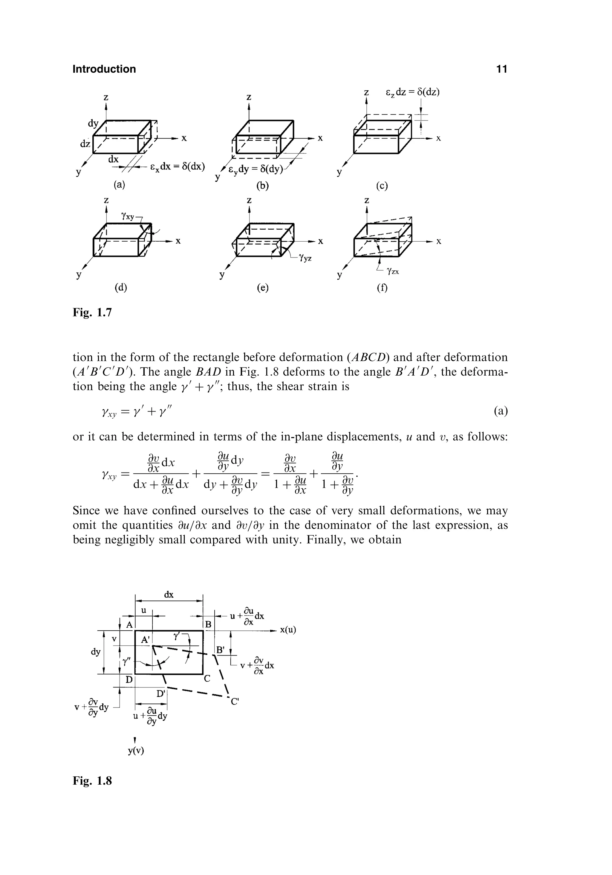 tion in the form of the rectangle before deformation (ABCD) and after deformation
(A0
B0
C0
D0
). The angle BAD in Fig. 1.8 deforms to the angle B0
A0
D0
, the deforma-
tion being the angle  0
þ  00
; thus, the shear strain is
xy ¼  0
þ  00
ðaÞ
or it can be determined in terms of the in-plane displacements, u and v, as follows:
xy ¼
@v
@x dx
dx þ @u
@x dx
þ
@u
@y dy
dy þ @v
@y dy
¼
@v
@x
1 þ @u
@x
þ
@u
@y
1 þ @v
@y
:
Since we have conﬁned ourselves to the case of very small deformations, we may
omit the quantities @u=@x and @v=@y in the denominator of the last expression, as
being negligibly small compared with unity. Finally, we obtain
Introduction 11
Fig. 1.7
Fig. 1.8
 