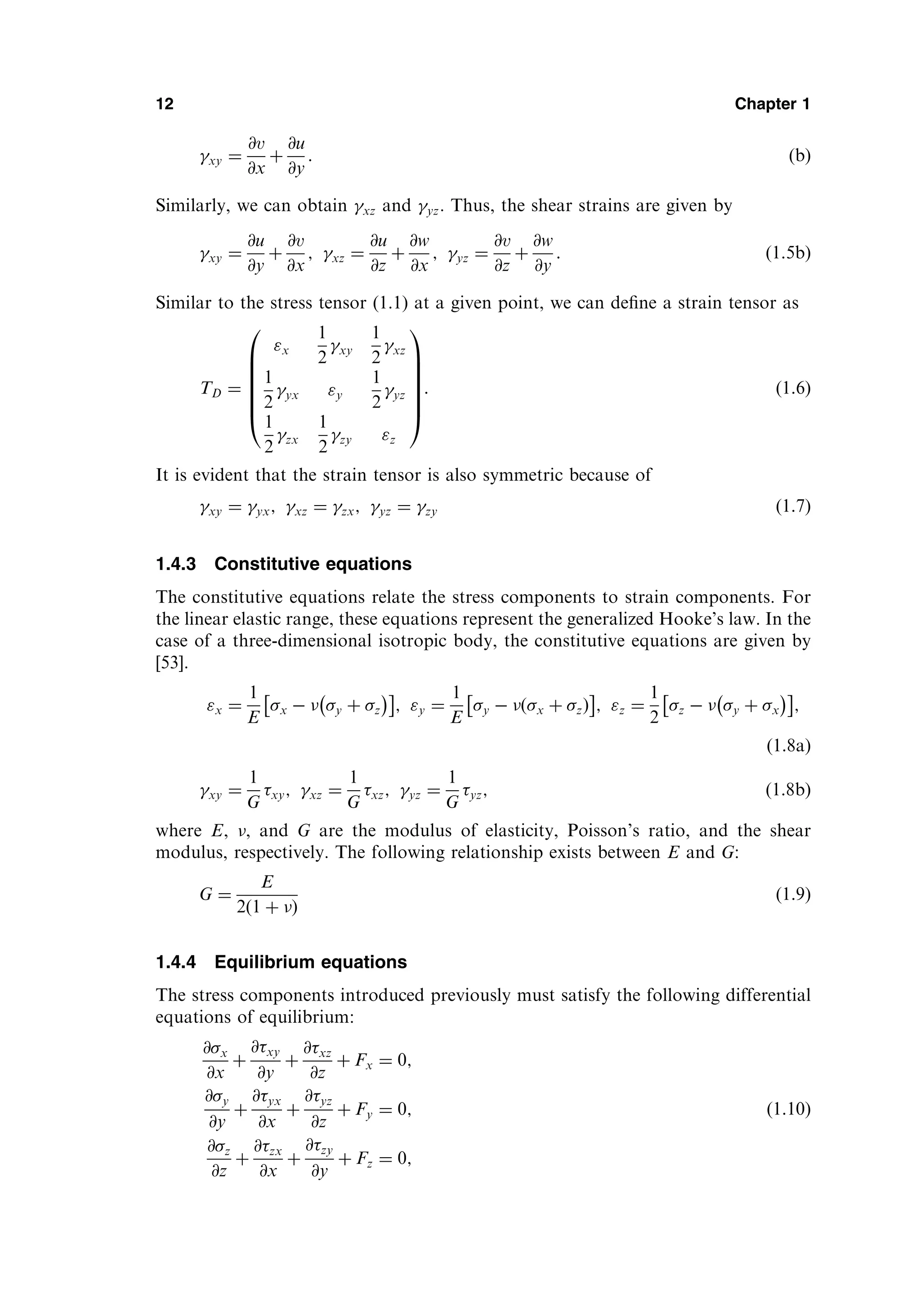 xy ¼
@v
@x
þ
@u
@y
: ðbÞ
Similarly, we can obtain xz and yz. Thus, the shear strains are given by
xy ¼
@u
@y
þ
@v
@x
; xz ¼
@u
@z
þ
@w
@x
; yz ¼
@v
@z
þ
@w
@y
: ð1:5bÞ
Similar to the stress tensor (1.1) at a given point, we can deﬁne a strain tensor as
TD ¼
x
1
2
xy
1
2
xz
1
2
yx y
1
2
yz
1
2
zx
1
2
zy z
0
B
B
B
B
B
@
1
C
C
C
C
C
A
: ð1:6Þ
It is evident that the strain tensor is also symmetric because of
xy ¼ yx; xz ¼ zx; yz ¼ zy ð1:7Þ
1.4.3 Constitutive equations
The constitutive equations relate the stress components to strain components. For
the linear elastic range, these equations represent the generalized Hooke’s law. In the
case of a three-dimensional isotropic body, the constitutive equations are given by
[53].
x ¼
1
E
x   y þ z
 
 
; y ¼
1
E
y   x þ z
ð Þ
 
; z ¼
1
2
z   y þ x
 
 
;
ð1:8aÞ
xy ¼
1
G
xy; xz ¼
1
G
xz; yz ¼
1
G
yz; ð1:8bÞ
where E, , and G are the modulus of elasticity, Poisson’s ratio, and the shear
modulus, respectively. The following relationship exists between E and G:
G ¼
E
2ð1 þ Þ
ð1:9Þ
1.4.4 Equilibrium equations
The stress components introduced previously must satisfy the following differential
equations of equilibrium:
@x
@x
þ
@xy
@y
þ
@xz
@z
þ Fx ¼ 0;
@y
@y
þ
@yx
@x
þ
@yz
@z
þ Fy ¼ 0;
@z
@z
þ
@zx
@x
þ
@zy
@y
þ Fz ¼ 0;
ð1:10Þ
12 Chapter 1
 