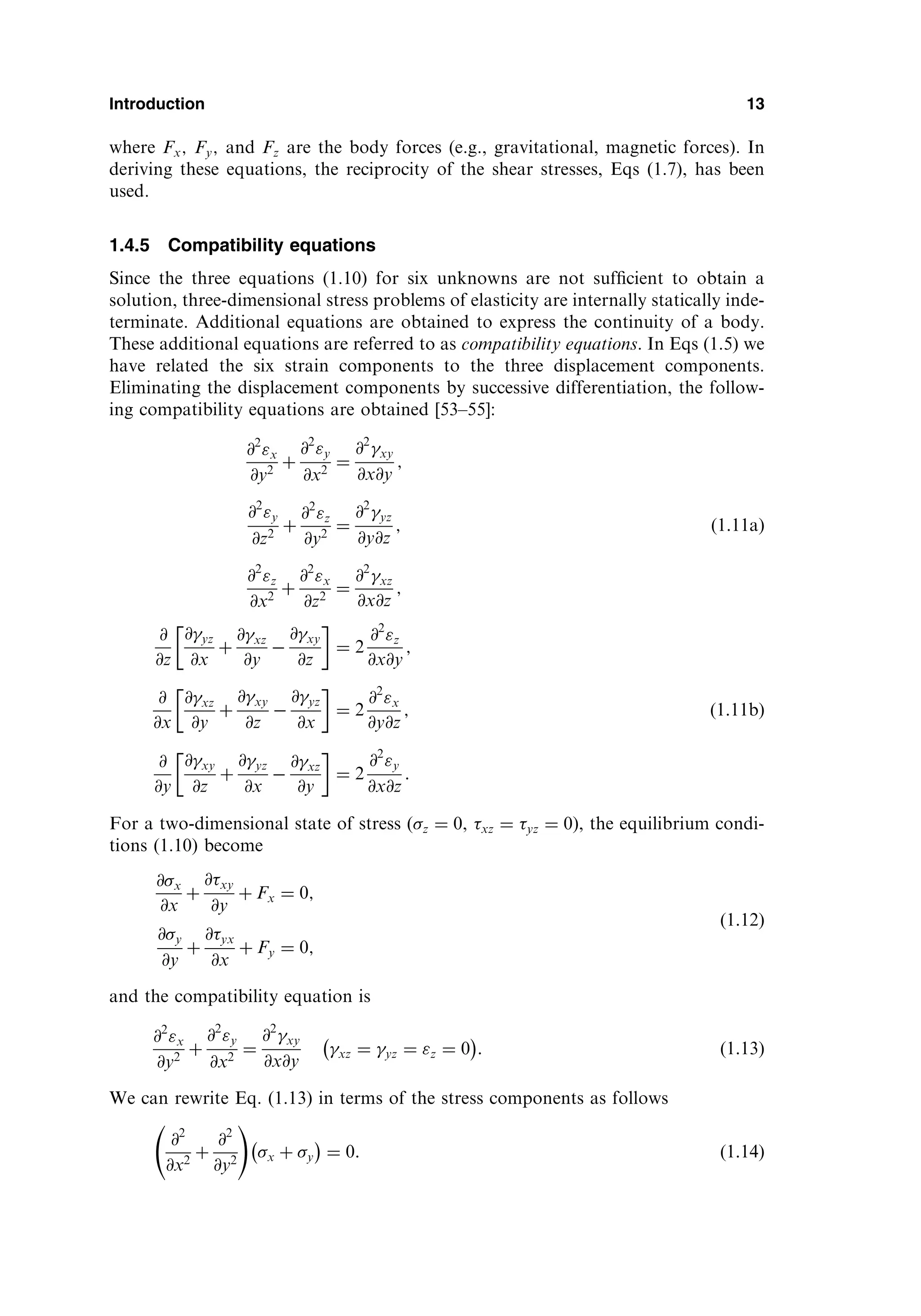 where Fx; Fy; and Fz are the body forces (e.g., gravitational, magnetic forces). In
deriving these equations, the reciprocity of the shear stresses, Eqs (1.7), has been
used.
1.4.5 Compatibility equations
Since the three equations (1.10) for six unknowns are not sufﬁcient to obtain a
solution, three-dimensional stress problems of elasticity are internally statically inde-
terminate. Additional equations are obtained to express the continuity of a body.
These additional equations are referred to as compatibility equations. In Eqs (1.5) we
have related the six strain components to the three displacement components.
Eliminating the displacement components by successive differentiation, the follow-
ing compatibility equations are obtained [53–55]:
@2
x
@y2
þ
@2
y
@x2
¼
@2
xy
@x@y
;
@2
y
@z2
þ
@2
z
@y2
¼
@2
yz
@y@z
; ð1:11aÞ
@2
z
@x2
þ
@2
x
@z2
¼
@2
xz
@x@z
;
@
@z
@yz
@x
þ
@xz
@y

@xy
@z
 
¼ 2
@2
z
@x@y
;
@
@x
@xz
@y
þ
@xy
@z

@yz
@x
 
¼ 2
@2
x
@y@z
; ð1:11bÞ
@
@y
@xy
@z
þ
@yz
@x

@xz
@y
 
¼ 2
@2
y
@x@z
:
For a two-dimensional state of stress (z ¼ 0, xz ¼ yz ¼ 0), the equilibrium condi-
tions (1.10) become
@x
@x
þ
@xy
@y
þ Fx ¼ 0;
@y
@y
þ
@yx
@x
þ Fy ¼ 0;
ð1:12Þ
and the compatibility equation is
@2
x
@y2
þ
@2
y
@x2
¼
@2
xy
@x@y
xz ¼ yz ¼ z ¼ 0
 
: ð1:13Þ
We can rewrite Eq. (1.13) in terms of the stress components as follows
@2
@x2
þ
@2
@y2
!
x þ y
 
¼ 0: ð1:14Þ
Introduction 13
 