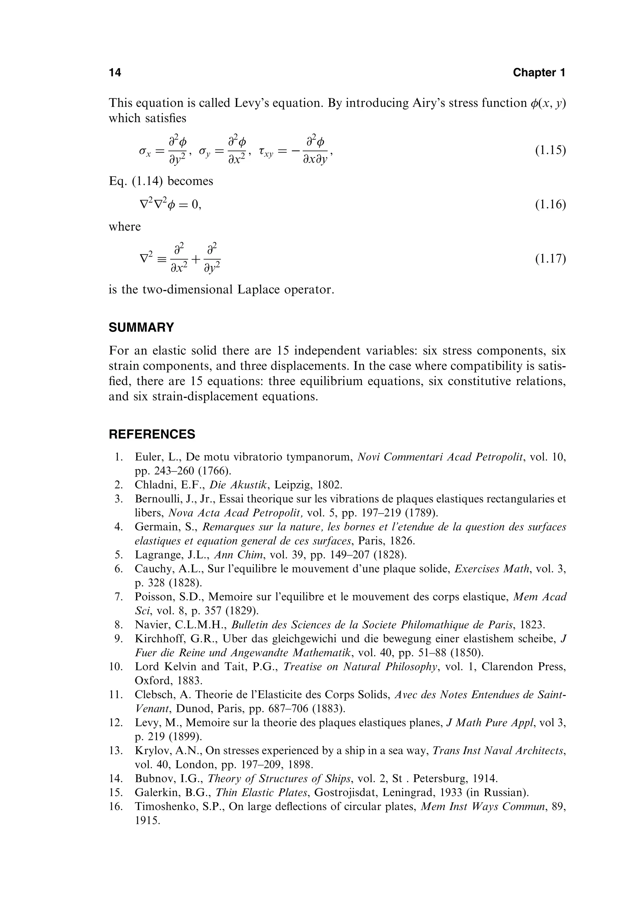 This equation is called Levy’s equation. By introducing Airy’s stress function  x; y
ð Þ
which satisﬁes
x ¼
@2

@y2
; y ¼
@2

@x2
; xy ¼ 
@2

@x@y
; ð1:15Þ
Eq. (1.14) becomes
r2
r2
 ¼ 0; ð1:16Þ
where
r2

@2
@x2
þ
@2
@y2
ð1:17Þ
is the two-dimensional Laplace operator.
SUMMARY
For an elastic solid there are 15 independent variables: six stress components, six
strain components, and three displacements. In the case where compatibility is satis-
ﬁed, there are 15 equations: three equilibrium equations, six constitutive relations,
and six strain-displacement equations.
REFERENCES
1. Euler, L., De motu vibratorio tympanorum, Novi Commentari Acad Petropolit, vol. 10,
pp. 243–260 (1766).
2. Chladni, E.F., Die Akustik, Leipzig, 1802.
3. Bernoulli, J., Jr., Essai theorique sur les vibrations de plaques elastiques rectangularies et
libers, Nova Acta Acad Petropolit, vol. 5, pp. 197–219 (1789).
4. Germain, S., Remarques sur la nature, les bornes et l’etendue de la question des surfaces
elastiques et equation general de ces surfaces, Paris, 1826.
5. Lagrange, J.L., Ann Chim, vol. 39, pp. 149–207 (1828).
6. Cauchy, A.L., Sur l’equilibre le mouvement d’une plaque solide, Exercises Math, vol. 3,
p. 328 (1828).
7. Poisson, S.D., Memoire sur l’equilibre et le mouvement des corps elastique, Mem Acad
Sci, vol. 8, p. 357 (1829).
8. Navier, C.L.M.H., Bulletin des Sciences de la Societe Philomathique de Paris, 1823.
9. Kirchhoff, G.R., Uber das gleichgewichi und die bewegung einer elastishem scheibe, J
Fuer die Reine und Angewandte Mathematik, vol. 40, pp. 51–88 (1850).
10. Lord Kelvin and Tait, P.G., Treatise on Natural Philosophy, vol. 1, Clarendon Press,
Oxford, 1883.
11. Clebsch, A. Theorie de l’Elasticite des Corps Solids, Avec des Notes Entendues de Saint-
Venant, Dunod, Paris, pp. 687–706 (1883).
12. Levy, M., Memoire sur la theorie des plaques elastiques planes, J Math Pure Appl, vol 3,
p. 219 (1899).
13. Krylov, A.N., On stresses experienced by a ship in a sea way, Trans Inst Naval Architects,
vol. 40, London, pp. 197–209, 1898.
14. Bubnov, I.G., Theory of Structures of Ships, vol. 2, St . Petersburg, 1914.
15. Galerkin, B.G., Thin Elastic Plates, Gostrojisdat, Leningrad, 1933 (in Russian).
16. Timoshenko, S.P., On large deﬂections of circular plates, Mem Inst Ways Commun, 89,
1915.
14 Chapter 1
 