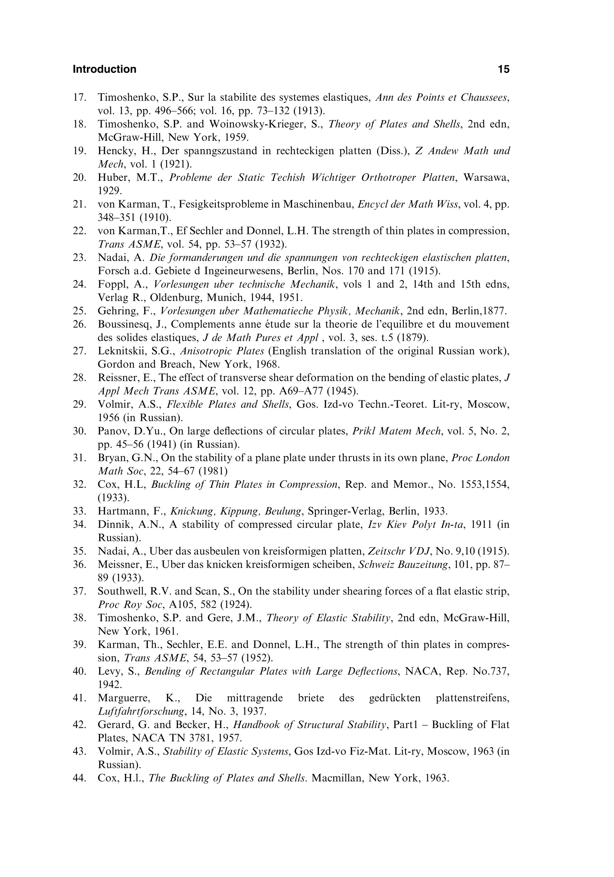 17. Timoshenko, S.P., Sur la stabilite des systemes elastiques, Ann des Points et Chaussees,
vol. 13, pp. 496–566; vol. 16, pp. 73–132 (1913).
18. Timoshenko, S.P. and Woinowsky-Krieger, S., Theory of Plates and Shells, 2nd edn,
McGraw-Hill, New York, 1959.
19. Hencky, H., Der spanngszustand in rechteckigen platten (Diss.), Z Andew Math und
Mech, vol. 1 (1921).
20. Huber, M.T., Probleme der Static Techish Wichtiger Orthotroper Platten, Warsawa,
1929.
21. von Karman, T., Fesigkeitsprobleme in Maschinenbau, Encycl der Math Wiss, vol. 4, pp.
348–351 (1910).
22. von Karman,T., Ef Sechler and Donnel, L.H. The strength of thin plates in compression,
Trans ASME, vol. 54, pp. 53–57 (1932).
23. Nadai, A. Die formanderungen und die spannungen von rechteckigen elastischen platten,
Forsch a.d. Gebiete d Ingeineurwesens, Berlin, Nos. 170 and 171 (1915).
24. Foppl, A., Vorlesungen uber technische Mechanik, vols 1 and 2, 14th and 15th edns,
Verlag R., Oldenburg, Munich, 1944, 1951.
25. Gehring, F., Vorlesungen uber Mathematieche Physik, Mechanik, 2nd edn, Berlin,1877.
26. Boussinesq, J., Complements anne étude sur la theorie de l’equilibre et du mouvement
des solides elastiques, J de Math Pures et Appl , vol. 3, ses. t.5 (1879).
27. Leknitskii, S.G., Anisotropic Plates (English translation of the original Russian work),
Gordon and Breach, New York, 1968.
28. Reissner, E., The effect of transverse shear deformation on the bending of elastic plates, J
Appl Mech Trans ASME, vol. 12, pp. A69–A77 (1945).
29. Volmir, A.S., Flexible Plates and Shells, Gos. Izd-vo Techn.-Teoret. Lit-ry, Moscow,
1956 (in Russian).
30. Panov, D.Yu., On large deﬂections of circular plates, Prikl Matem Mech, vol. 5, No. 2,
pp. 45–56 (1941) (in Russian).
31. Bryan, G.N., On the stability of a plane plate under thrusts in its own plane, Proc London
Math Soc, 22, 54–67 (1981)
32. Cox, H.L, Buckling of Thin Plates in Compression, Rep. and Memor., No. 1553,1554,
(1933).
33. Hartmann, F., Knickung, Kippung, Beulung, Springer-Verlag, Berlin, 1933.
34. Dinnik, A.N., A stability of compressed circular plate, Izv Kiev Polyt In-ta, 1911 (in
Russian).
35. Nadai, A., Uber das ausbeulen von kreisfo
ormigen platten, Zeitschr VDJ, No. 9,10 (1915).
36. Meissner, E., Uber das knicken kreisfo
ormigen scheiben, Schweiz Bauzeitung, 101, pp. 87–
89 (1933).
37. Southwell, R.V. and Scan, S., On the stability under shearing forces of a ﬂat elastic strip,
Proc Roy Soc, A105, 582 (1924).
38. Timoshenko, S.P. and Gere, J.M., Theory of Elastic Stability, 2nd edn, McGraw-Hill,
New York, 1961.
39. Karman, Th., Sechler, E.E. and Donnel, L.H., The strength of thin plates in compres-
sion, Trans ASME, 54, 53–57 (1952).
40. Levy, S., Bending of Rectangular Plates with Large Deﬂections, NACA, Rep. No.737,
1942.
41. Marguerre, K., Die mittragende briete des gedrückten plattenstreifens,
Luftfahrtforschung, 14, No. 3, 1937.
42. Gerard, G. and Becker, H., Handbook of Structural Stability, Part1 – Buckling of Flat
Plates, NACA TN 3781, 1957.
43. Volmir, A.S., Stability of Elastic Systems, Gos Izd-vo Fiz-Mat. Lit-ry, Moscow, 1963 (in
Russian).
44. Cox, H.l., The Buckling of Plates and Shells. Macmillan, New York, 1963.
Introduction 15
 