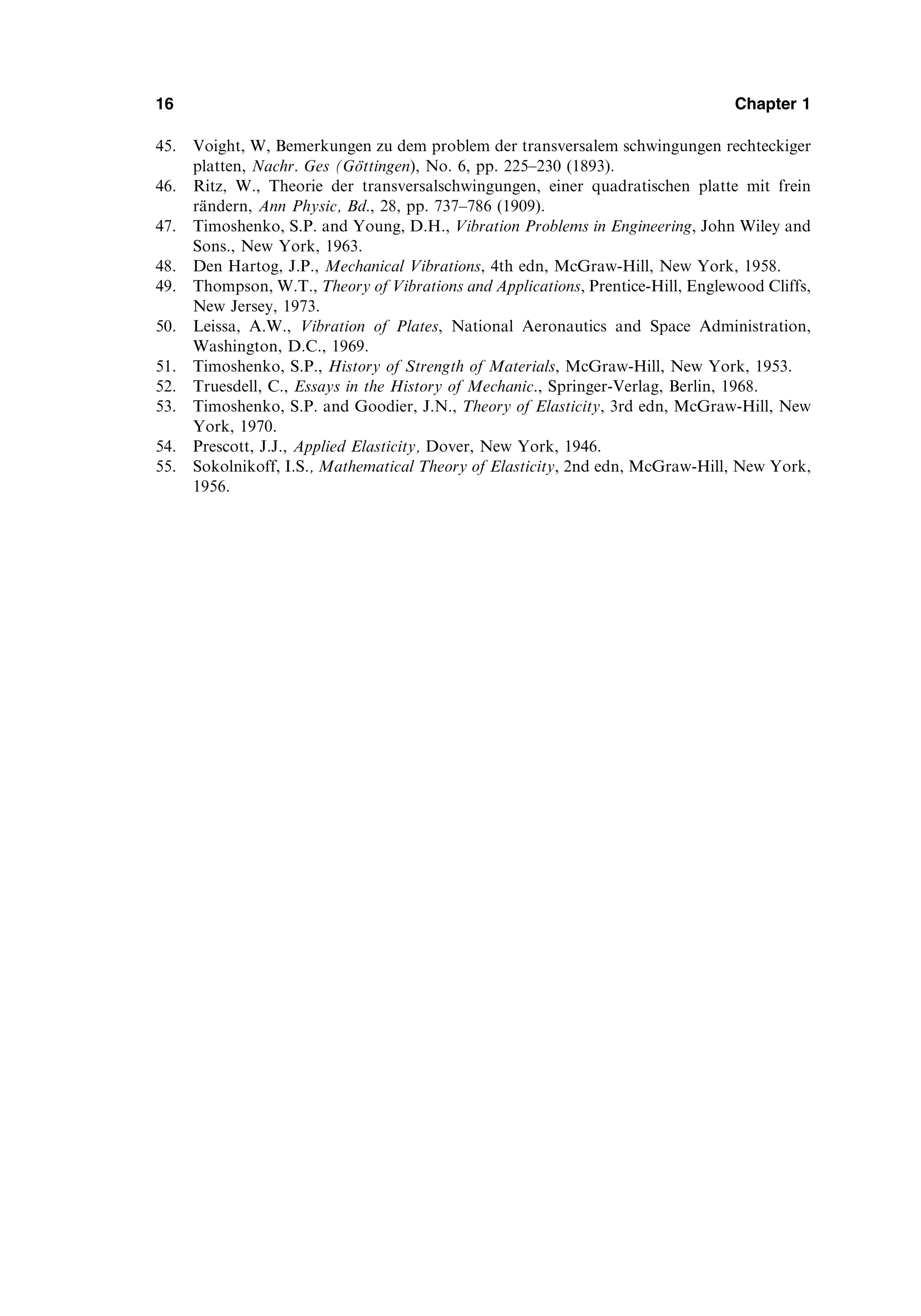 45. Voight, W, Bemerkungen zu dem problem der transversalem schwingungen rechteckiger
platten, Nachr. Ges (Göttingen), No. 6, pp. 225–230 (1893).
46. Ritz, W., Theorie der transversalschwingungen, einer quadratischen platte mit frein
rändern, Ann Physic, Bd., 28, pp. 737–786 (1909).
47. Timoshenko, S.P. and Young, D.H., Vibration Problems in Engineering, John Wiley and
Sons., New York, 1963.
48. Den Hartog, J.P., Mechanical Vibrations, 4th edn, McGraw-Hill, New York, 1958.
49. Thompson, W.T., Theory of Vibrations and Applications, Prentice-Hill, Englewood Cliffs,
New Jersey, 1973.
50. Leissa, A.W., Vibration of Plates, National Aeronautics and Space Administration,
Washington, D.C., 1969.
51. Timoshenko, S.P., History of Strength of Materials, McGraw-Hill, New York, 1953.
52. Truesdell, C., Essays in the History of Mechanic., Springer-Verlag, Berlin, 1968.
53. Timoshenko, S.P. and Goodier, J.N., Theory of Elasticity, 3rd edn, McGraw-Hill, New
York, 1970.
54. Prescott, J.J., Applied Elasticity, Dover, New York, 1946.
55. Sokolnikoff, I.S., Mathematical Theory of Elasticity, 2nd edn, McGraw-Hill, New York,
1956.
16 Chapter 1
 