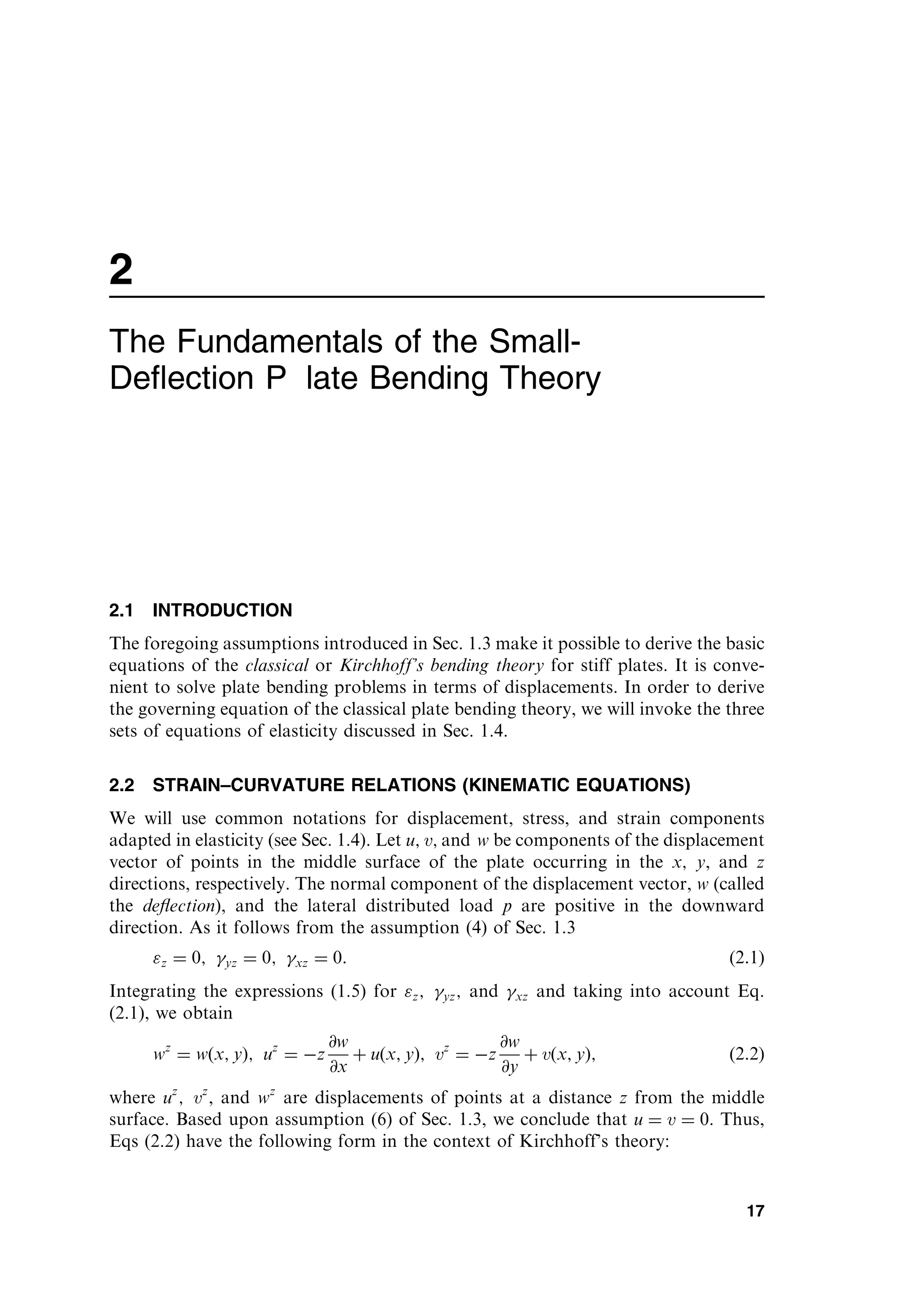 2
The Fundamentals of the Small-
Deﬂection P late Bending Theory
2.1 INTRODUCTION
The foregoing assumptions introduced in Sec. 1.3 make it possible to derive the basic
equations of the classical or Kirchhoff’s bending theory for stiff plates. It is conve-
nient to solve plate bending problems in terms of displacements. In order to derive
the governing equation of the classical plate bending theory, we will invoke the three
sets of equations of elasticity discussed in Sec. 1.4.
2.2 STRAIN–CURVATURE RELATIONS (KINEMATIC EQUATIONS)
We will use common notations for displacement, stress, and strain components
adapted in elasticity (see Sec. 1.4). Let u; v; and w be components of the displacement
vector of points in the middle surface of the plate occurring in the x; y, and z
directions, respectively. The normal component of the displacement vector, w (called
the deﬂection), and the lateral distributed load p are positive in the downward
direction. As it follows from the assumption (4) of Sec. 1.3
z ¼ 0; yz ¼ 0; xz ¼ 0: ð2:1Þ
Integrating the expressions (1.5) for z; yz; and xz and taking into account Eq.
(2.1), we obtain
wz
¼ w x; y
ð Þ; uz
¼ z
@w
@x
þ u x; y
ð Þ; vz
¼ z
@w
@y
þ v x; y
ð Þ; ð2:2Þ
where uz
; vz
, and wz
are displacements of points at a distance z from the middle
surface. Based upon assumption (6) of Sec. 1.3, we conclude that u ¼ v ¼ 0. Thus,
Eqs (2.2) have the following form in the context of Kirchhoff’s theory:
17
 
