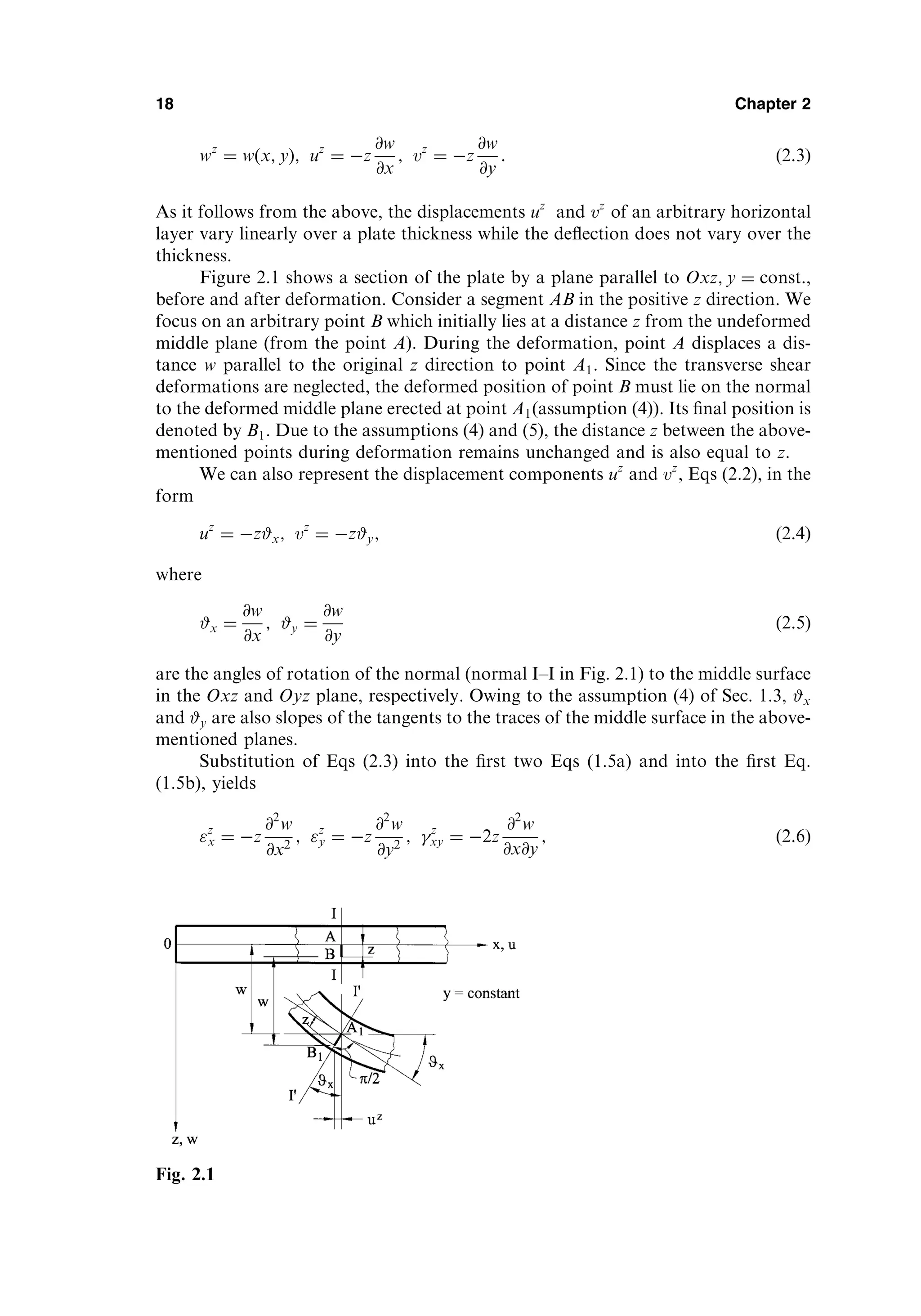 wz
¼ w x; y
ð Þ; uz
¼ z
@w
@x
; vz
¼ z
@w
@y
: ð2:3Þ
As it follows from the above, the displacements uz
and vz
of an arbitrary horizontal
layer vary linearly over a plate thickness while the deﬂection does not vary over the
thickness.
Figure 2.1 shows a section of the plate by a plane parallel to Oxz; y ¼ const:,
before and after deformation. Consider a segment AB in the positive z direction. We
focus on an arbitrary point B which initially lies at a distance z from the undeformed
middle plane (from the point A). During the deformation, point A displaces a dis-
tance w parallel to the original z direction to point A1. Since the transverse shear
deformations are neglected, the deformed position of point B must lie on the normal
to the deformed middle plane erected at point A1(assumption (4)). Its ﬁnal position is
denoted by B1. Due to the assumptions (4) and (5), the distance z between the above-
mentioned points during deformation remains unchanged and is also equal to z.
We can also represent the displacement components uz
and vz
, Eqs (2.2), in the
form
uz
¼ z#x; vz
¼ z#y; ð2:4Þ
where
#x ¼
@w
@x
; #y ¼
@w
@y
ð2:5Þ
are the angles of rotation of the normal (normal I–I in Fig. 2.1) to the middle surface
in the Oxz and Oyz plane, respectively. Owing to the assumption (4) of Sec. 1.3, #x
and #y are also slopes of the tangents to the traces of the middle surface in the above-
mentioned planes.
Substitution of Eqs (2.3) into the ﬁrst two Eqs (1.5a) and into the ﬁrst Eq.
(1.5b), yields
z
x ¼ z
@2
w
@x2
; z
y ¼ z
@2
w
@y2
; z
xy ¼ 2z
@2
w
@x@y
; ð2:6Þ
18 Chapter 2
Fig. 2.1
 