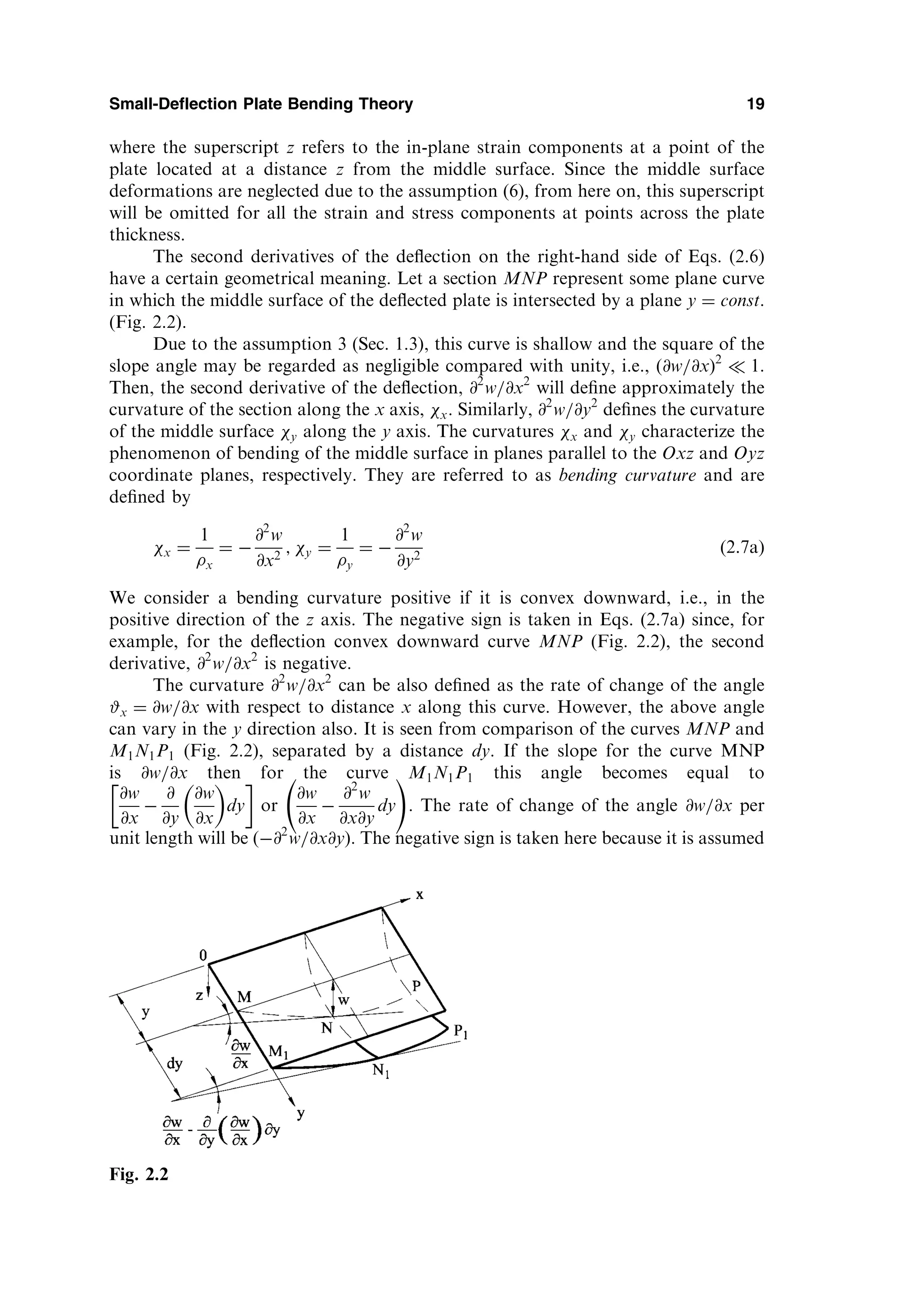 where the superscript z refers to the in-plane strain components at a point of the
plate located at a distance z from the middle surface. Since the middle surface
deformations are neglected due to the assumption (6), from here on, this superscript
will be omitted for all the strain and stress components at points across the plate
thickness.
The second derivatives of the deﬂection on the right-hand side of Eqs. (2.6)
have a certain geometrical meaning. Let a section MNP represent some plane curve
in which the middle surface of the deﬂected plate is intersected by a plane y ¼ const.
(Fig. 2.2).
Due to the assumption 3 (Sec. 1.3), this curve is shallow and the square of the
slope angle may be regarded as negligible compared with unity, i.e., (@w=@xÞ2
 1.
Then, the second derivative of the deﬂection, @2
w=@x2
will deﬁne approximately the
curvature of the section along the x axis, x. Similarly, @2
w=@y2
deﬁnes the curvature
of the middle surface y along the y axis. The curvatures x and y characterize the
phenomenon of bending of the middle surface in planes parallel to the Oxz and Oyz
coordinate planes, respectively. They are referred to as bending curvature and are
deﬁned by
x ¼
1
x
¼ 
@2
w
@x2
; y ¼
1
y
¼ 
@2
w
@y2
ð2:7aÞ
We consider a bending curvature positive if it is convex downward, i.e., in the
positive direction of the z axis. The negative sign is taken in Eqs. (2.7a) since, for
example, for the deﬂection convex downward curve MNP (Fig. 2.2), the second
derivative, @2
w=@x2
is negative.
The curvature @2
w=@x2
can be also deﬁned as the rate of change of the angle
#x ¼ @w=@x with respect to distance x along this curve. However, the above angle
can vary in the y direction also. It is seen from comparison of the curves MNP and
M1N1P1 (Fig. 2.2), separated by a distance dy. If the slope for the curve MNP
is @w=@x then for the curve M1N1P1 this angle becomes equal to
@w
@x

@
@y
@w
@x
 
dy
 
or
@w
@x

@2
w
@x@y
dy
!
. The rate of change of the angle @w=@x per
unit length will be ð@2
w=@x@y). The negative sign is taken here because it is assumed
Small-Deflection Plate Bending Theory 19
Fig. 2.2
 