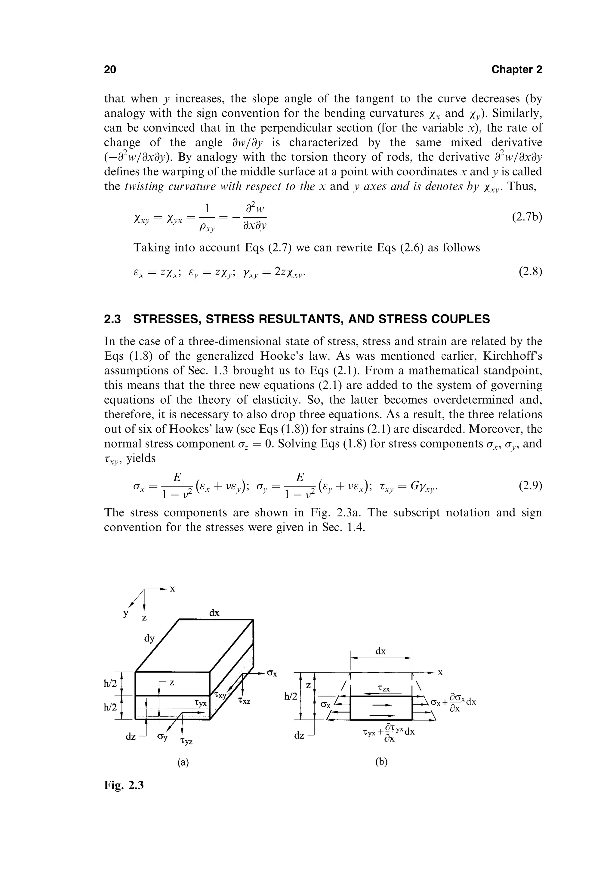 that when y increases, the slope angle of the tangent to the curve decreases (by
analogy with the sign convention for the bending curvatures x and y). Similarly,
can be convinced that in the perpendicular section (for the variable x), the rate of
change of the angle @w=@y is characterized by the same mixed derivative
ð@2
w=@x@yÞ. By analogy with the torsion theory of rods, the derivative @2
w=@x@y
deﬁnes the warping of the middle surface at a point with coordinates x and y is called
the twisting curvature with respect to the x and y axes and is denotes by xy. Thus,
xy ¼ yx ¼
1
xy
¼ 
@2
w
@x@y
ð2:7bÞ
Taking into account Eqs (2.7) we can rewrite Eqs (2.6) as follows
x ¼ zx; y ¼ zy; xy ¼ 2zxy: ð2:8Þ
2.3 STRESSES, STRESS RESULTANTS, AND STRESS COUPLES
In the case of a three-dimensional state of stress, stress and strain are related by the
Eqs (1.8) of the generalized Hooke’s law. As was mentioned earlier, Kirchhoff’s
assumptions of Sec. 1.3 brought us to Eqs (2.1). From a mathematical standpoint,
this means that the three new equations (2.1) are added to the system of governing
equations of the theory of elasticity. So, the latter becomes overdetermined and,
therefore, it is necessary to also drop three equations. As a result, the three relations
out of six of Hookes’ law (see Eqs (1.8)) for strains (2.1) are discarded. Moreover, the
normal stress component z ¼ 0: Solving Eqs (1.8) for stress components x, y, and
xy, yields
x ¼
E
1  2
x þ y
 
; y ¼
E
1  2
y þ x
 
; xy ¼ Gxy: ð2:9Þ
The stress components are shown in Fig. 2.3a. The subscript notation and sign
convention for the stresses were given in Sec. 1.4.
20 Chapter 2
Fig. 2.3
 