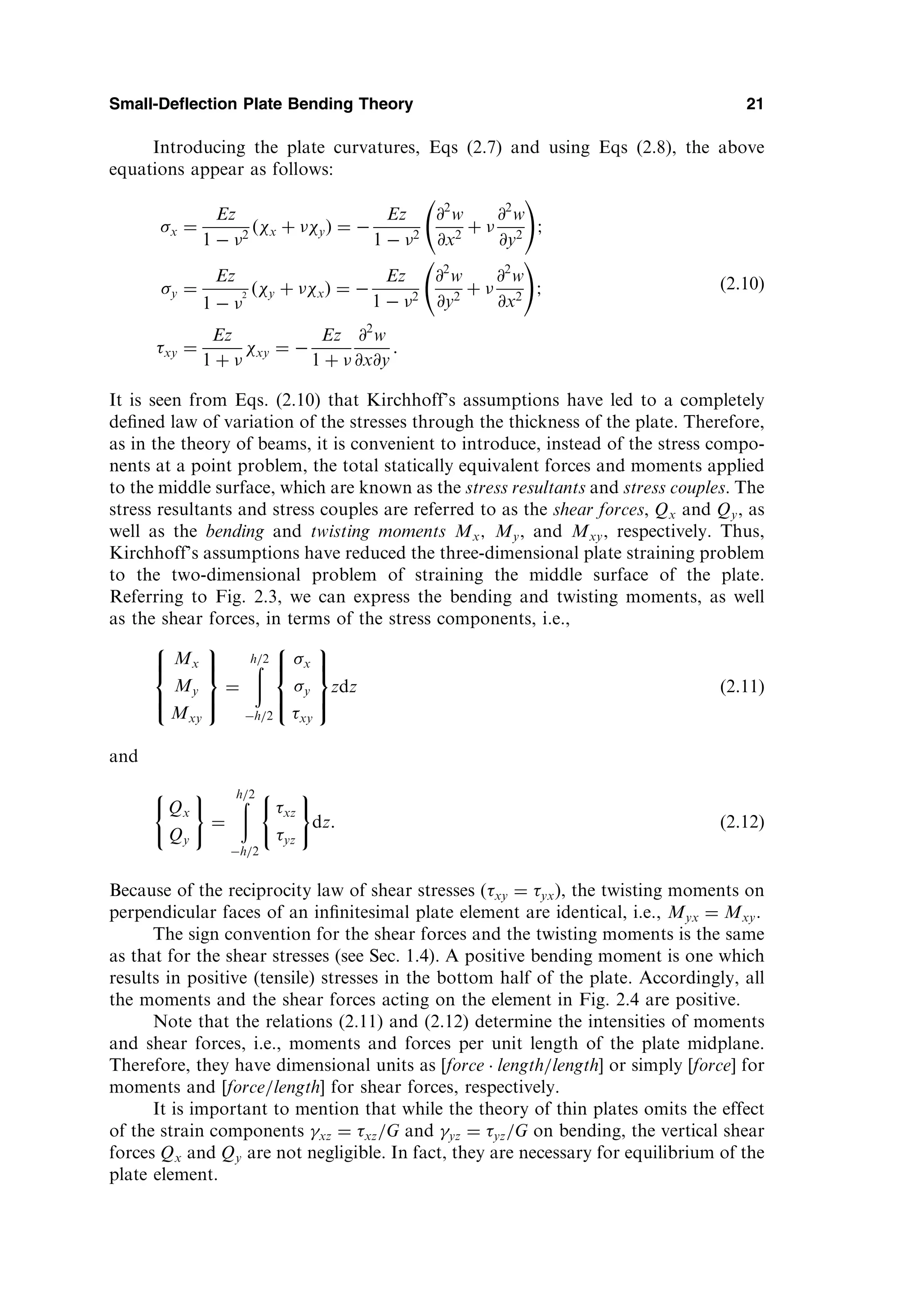 Introducing the plate curvatures, Eqs (2.7) and using Eqs (2.8), the above
equations appear as follows:
x ¼
Ez
1  2
ðx þ yÞ ¼ 
Ez
1  2
@2
w
@x2
þ 
@2
w
@y2
!
;
y ¼
Ez
1  
2 ðy þ xÞ ¼ 
Ez
1  2
@2
w
@y2
þ 
@2
w
@x2
!
;
xy ¼
Ez
1 þ 
xy ¼ 
Ez
1 þ 
@2
w
@x@y
:
ð2:10Þ
It is seen from Eqs. (2.10) that Kirchhoff’s assumptions have led to a completely
deﬁned law of variation of the stresses through the thickness of the plate. Therefore,
as in the theory of beams, it is convenient to introduce, instead of the stress compo-
nents at a point problem, the total statically equivalent forces and moments applied
to the middle surface, which are known as the stress resultants and stress couples. The
stress resultants and stress couples are referred to as the shear forces, Qx and Qy, as
well as the bending and twisting moments Mx; My, and Mxy, respectively. Thus,
Kirchhoff’s assumptions have reduced the three-dimensional plate straining problem
to the two-dimensional problem of straining the middle surface of the plate.
Referring to Fig. 2.3, we can express the bending and twisting moments, as well
as the shear forces, in terms of the stress components, i.e.,
Mx
My
Mxy
8



:
9

=

;
¼
ð
h=2
h=2
x
y
xy
8



:
9

=

;
zdz ð2:11Þ
and
Qx
Qy
( )
¼
ð
h=2
h=2
xz
yz
( )
dz: ð2:12Þ
Because of the reciprocity law of shear stresses (xy ¼ yx), the twisting moments on
perpendicular faces of an inﬁnitesimal plate element are identical, i.e., Myx ¼ Mxy.
The sign convention for the shear forces and the twisting moments is the same
as that for the shear stresses (see Sec. 1.4). A positive bending moment is one which
results in positive (tensile) stresses in the bottom half of the plate. Accordingly, all
the moments and the shear forces acting on the element in Fig. 2.4 are positive.
Note that the relations (2.11) and (2.12) determine the intensities of moments
and shear forces, i.e., moments and forces per unit length of the plate midplane.
Therefore, they have dimensional units as [force  length=length or simply ½force for
moments and ½force=length for shear forces, respectively.
It is important to mention that while the theory of thin plates omits the effect
of the strain components xz ¼ xz=G and yz ¼ yz=G on bending, the vertical shear
forces Qx and Qy are not negligible. In fact, they are necessary for equilibrium of the
plate element.
Small-Deflection Plate Bending Theory 21
 